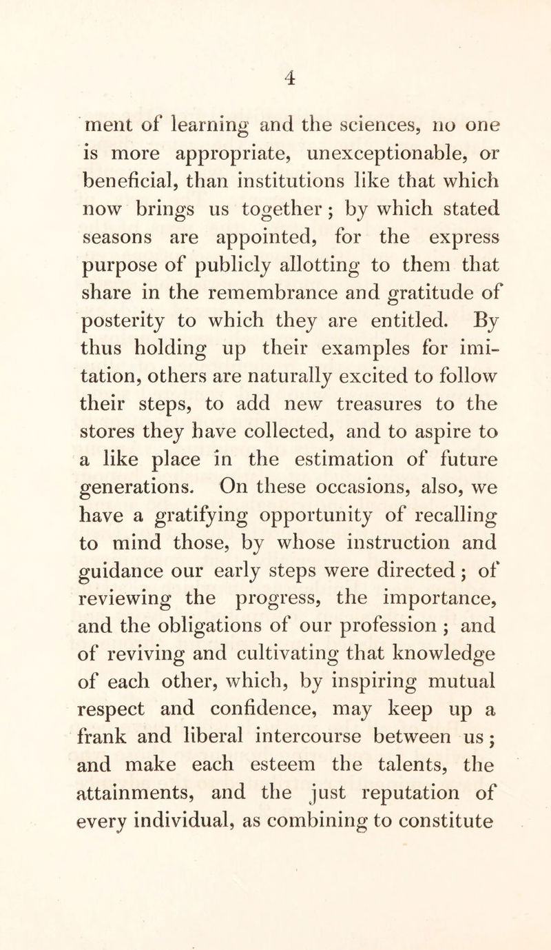 ment of learning and the sciences, no one is more appropriate, unexceptionable, or beneficial, than institutions like that which now brings us together; by which stated seasons are appointed, for the express purpose of publicly allotting to them that share in the remembrance and gratitude of posterity to which they are entitled. By thus holding up their examples for imi- tation, others are naturally excited to follow their steps, to add new treasures to the stores they have collected, and to aspire to a like place in the estimation of future generations. On these occasions, also, we have a gratifying opportunity of recalling to mind those, by whose instruction and guidance our early steps were directed; of reviewing the progress, the importance, and the obligations of our profession ; and of reviving and cultivating that knowledge of each other, which, by inspiring mutual respect and confidence, may keep up a frank and liberal intercourse between us; and make each esteem the talents, the attainments, and the just reputation of every individual, as combining to constitute