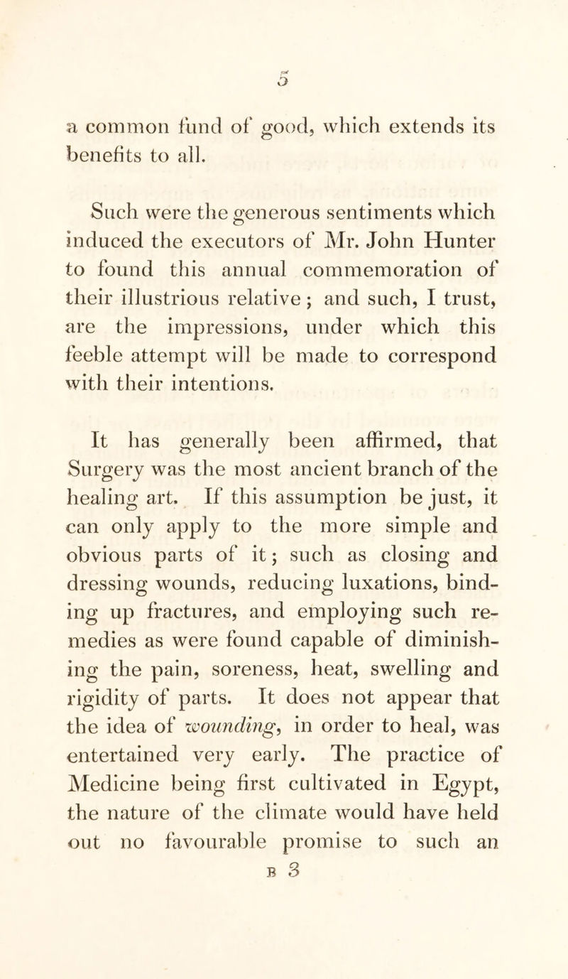 a common fund of good, which extends its benefits to all. Such were the generous sentiments which induced the executors of Mr. John Hunter to found this annual commemoration of their illustrious relative; and such, I trust, are the impressions, under which this feeble attempt will be made to correspond with their intentions. It has generally been affirmed, that Surgery was the most ancient branch of the healing art. If this assumption be just, it can only apply to the more simple and obvious parts of it; such as closing and dressing wounds, reducing luxations, bind- ing up fractures, and employing such re- medies as were found capable of diminish- ing the pain, soreness, heat, swelling and rigidity of parts. It does not appear that the idea of iwunding^ in order to heal, was entertained very early. The practice of Medicine being first cultivated in Egypt, the nature of the climate would have held out no favourable promise to such an B 3