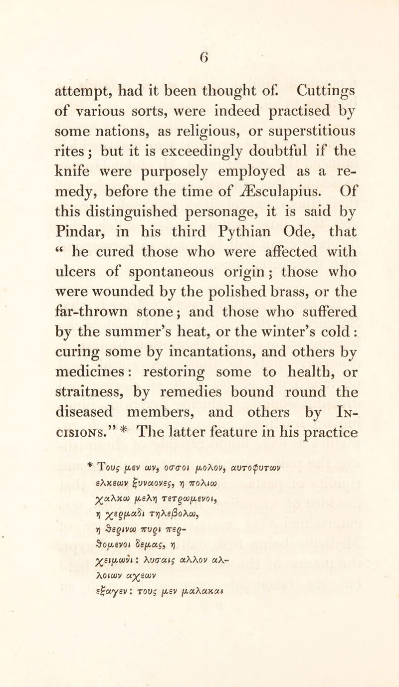 attempt, had it been thought of. Cuttings of various sorts, were indeed practised by some nations, as religious, or superstitious rites; but it is exceedingly doubtful if the knife were purposely employed as a re- medy, before the time of jEsculapius. Of this distinguished personage, it is said by Pindar, in his third Pythian Ode, that he cured those who were affected with ulcers of spontaneous origin; those who were wounded by the polished brass, or the far-thrown stone; and those who suffered by the summer’s heat, or the winter’s cold: curing some by incantations, and others by medicines: restoring some to health, or straitness, by remedies bound round the diseased members, and others by In- cisions.” * The latter feature in his practice * Tovg [isv wv, ocrcoi j^oAov, avroi^VTCtiv sXxscvv ^VVCC0VS$, V) ttoAjco [/.sXyi TeTgooiJi,svoif 7} ^sgiJt,udi tvjAs/SoAw, ^sgivco TTugi -&OjU,syoj Ssjxaf, y} : Kv<yaig aAAov aA- Xoioov a^scjov s^aysv: Tovg i^sv iji^uKukch