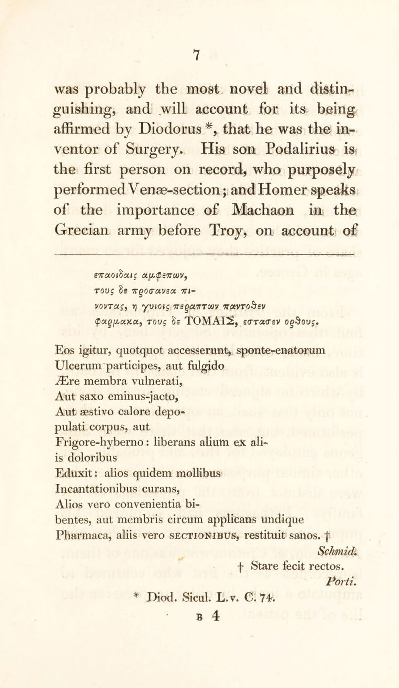 was probably the most novel and distin- guishing, and will account for its being affirmed by Diodorus that he was the in- ventor of Surgery. His son Podalirius is the first person on record, who purposely performed Venae-section; and Homer speaks of the importance of Machaon in the Grecian army before Troy, ou account of iTTctoidai^ a/x^psTrcWf T0U$ 8s 7rgo(rccvsoc tti- vovTug, n] yvioig TrsguTTTm ito^ro^sv tpagfXUKct, Tovg Ss TOMAI!^, £(TT(X<tsv og^ovg, Eos igitur, quotquot accesserunt, sponte-enatorum Ulcerum’participes, aut fulgido ^re membra vulnerati, Aut saxo eminus-jacto, Aut aestivo cal ore depo- pulati corpus, aut Frigore-hyberno: liberans aliutti eX ali* is doloribus Eduxit: alios quidem mollibus Incantationibus curans, Alios vero convenientia bi- bentes, aut membris circum applicans undique Pharmaca, aliis vero sectionibus, restituit sanos. f Schmidi f Stare fecit rectos. Portu * Diod. Sicul. L.v. C. 7^.