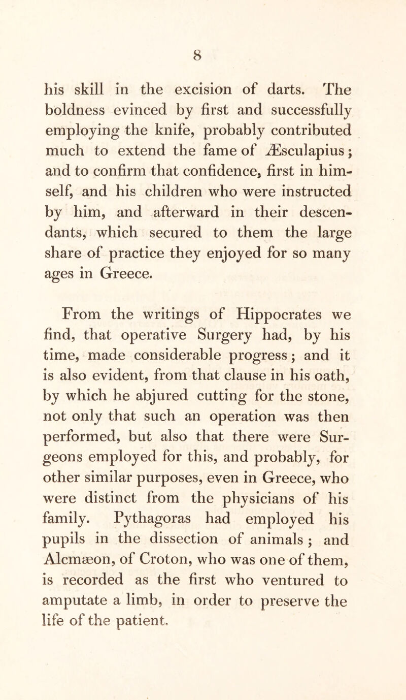 his skill in the excision of darts. The boldness evinced by first and successfully employing the knife, probably contributed much to extend the fame of ^Esculapius; and to confirm that confidence, first in him- self, and his children who were instructed by him, and afterward in their descen- dants, which secured to them the large share of practice they enjoyed for so many ages in Greece. From the writings of Hippocrates we find, that operative Surgery had, by his time, made considerable progress; and it is also evident, from that clause in his oath, by which he abjured cutting for the stone, not only that such an operation was then performed, but also that there were Sur- geons employed for this, and probably, for other similar purposes, even in Greece, who were distinct from the physicians of his family. Pythagoras had employed his pupils in the dissection of animals ; and Alcmagon, of Croton, who was one of them, is recorded as the first who ventured to amputate a limb, in order to preserve the life of the patient.