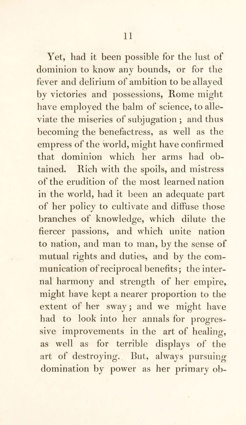 Yet, had it been possible for the lust of dominion to know any bounds, or for the fever and delirium of ambition to be allayed by victories and possessions, Rome might have employed the balm of science, to alle- viate the miseries of subjugation ; and thus becoming the benefactress, as well as the empress of the world, might have confirmed that dominion which her arms had ob- tained. Rich with the spoils, and mistress of the erudition of the most learned nation in the world, had it been an adequate part of her policy to cultivate and diffuse those branches of knowledge, which dilute the fiercer passions, and which unite nation to nation, and man to man, by the sense of mutual rights and duties, and by the com- munication of reciprocal benefits; the inter- nal harmony and strength of her empire, might have kept a nearer proportion to the extent of her sway; and we might have had to look into her annals for progres- sive improvements in the art of healing, as well as for terrible displays of the art of destroying. But, always pursuing domination by power as her primary oh-