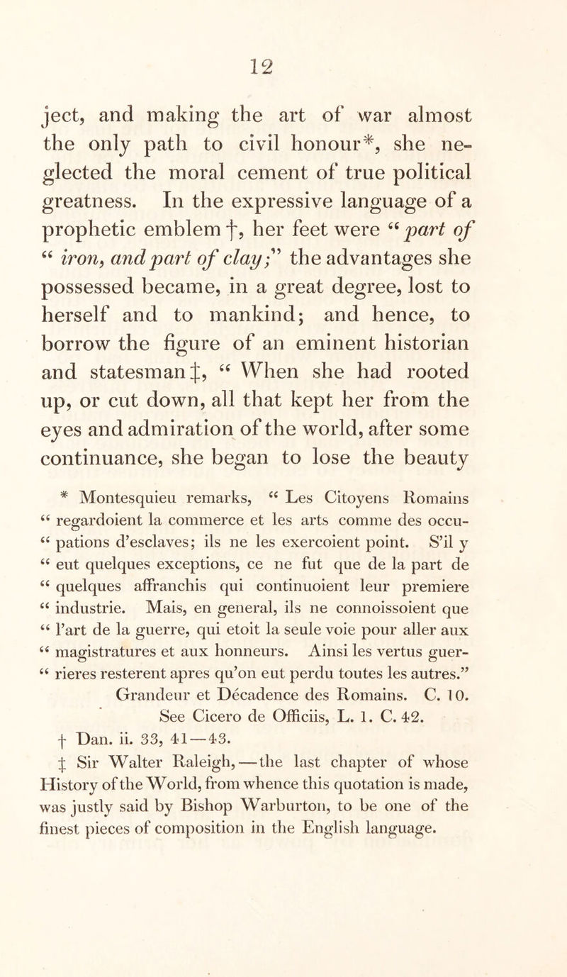 ject, and making the art of war almost the only path to civil honour*, she ne- glected the moral cement of true political greatness. In the expressive language of a prophetic emblem f, her feet were part of iron^ and part of clayf the advantages she possessed became, in a great degree, lost to herself and to mankind; and hence, to borrow the figure of an eminent historian and statesman J, When she had rooted up, or cut down, all that kept her from the eyes and admiration of the world, after some continuance, she began to lose the beauty * Montesquieu remarks, “ Les Citoyens Romains “ regardoient la commerce et les arts comme des occu- pations d’esclaves; ils ne les exercoient point. S’il y eut quelques exceptions, ce ne fut que de la part de “ quelques affranchis qui continuoient leur premiere “ industrie. Mais, en general, ils ne connoissoient que “ I’art de la guerre, qui etoit la seule voie pour aller aux “ magistratures et aux honneurs. Ainsi les vertus guer- “ rieres resterent apres qu’on eut perdu toutes les autres.” Grandeur et Decadence des Romains. C. 10. See Cicero de Officiis, L. 1. C. 42. f Dan. ii. 33, 41 — 43. t Sir Walter Raleigh, — the last chapter of whose History of the World, from whence this quotation is made, was justly said by Bishop Warburton, to be one of the finest pieces of composition in the English language.