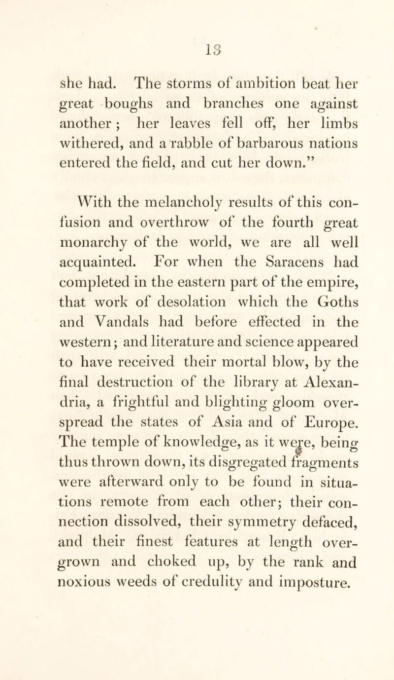 lo she had. The storms of ambition beat her great boughs and branches one against another; her leaves fell off, her limbs withered, and a rabble of barbarous nations entered the field, and cut her down.” With the melancholy results of this con- fusion and overthrow of the fourth great monarchy of the world, we are all well acquainted. For when the Saracens had completed in the eastern part of the empire, that work of desolation which the Goths and Vandals had before effected in the western; and literature and science appeared to have received their mortal blow, by the final destruction of the library at Alexan- dria, a frightful and blighting gloom over- spread the states of Asia and of Europe. The temple of knowledge, as it we^’e, being thus thrown down, its disgregated fragments were afterward only to be found in situa- tions remote from each other; their con- nection dissolved, their symmetry defaced, and their finest features at length over- grown and choked up, by the rank and noxious weeds of credulity and imposture.