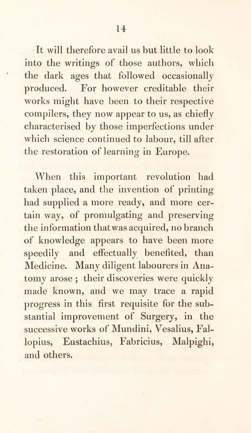 It will therefore avail us but little to look into the writings of those authors, which the dark ages that followed occasionally produced. For however creditable their works might have been to their respective compilers, they now appear to us, as chiefly characterised by those imperfections under which science continued to labour, till after the restoration of learning in Europe. When this important revolution had taken place, and the invention of printing had supplied a more ready, and more cer- tain way, of promulgating and preserving the in formation that was acquired, no branch of knowledge appears to have been more speedily and effectually benefited, than Medicine. Many diligent labourers in Ana- tomy arose ; their discoveries were quickly made known, and we may trace a rapid progress in this first requisite for the sub- stantial improvement of Surgery, in the successive works of Mundini, Vesalius, Fal- lopius, Eustachius, Fabricius, Malpighi, and others.
