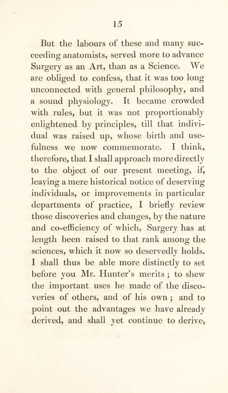 But the labours of these and many suc- ceeding anatomists, served more to advance Surgery as an Art, than as a Science. We are obliged to confess, that it was too long unconnected with general philosophy, and a sound physiology. It became crowded with rules, but it was not proportionably enlightened by principles, till that indivi- dual was raised up, whose birth and use- fulness we now commemorate. I think, therefore, that I shall approach more directly to the object of our present meeting, if, leaving a mere historical notice of deserving individuals, or improvements in particular departments of practice, I briefly review those discoveries and changes, by the nature and co-efficiency of which. Surgery has at length been raised to that rank among the sciences, which it now so deservedly holds. I shall thus be able more distinctly to set before you Mr. Hunter’s merits ; to shew the important uses he made of the disco- veries of others, and of his own ; and to point out the advantages we have already derived, and shall yet continue to derive.