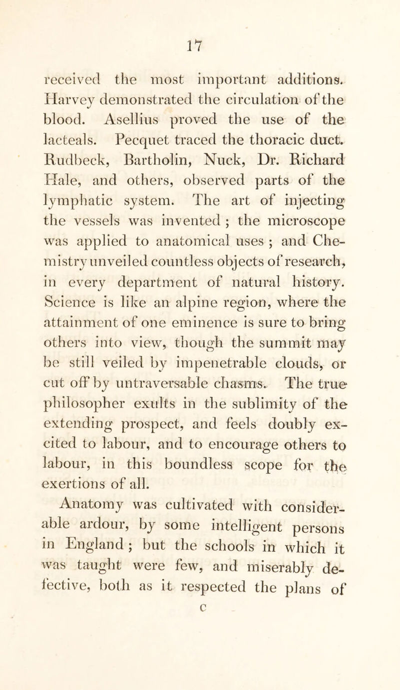 received the most important additions, Harvey demonstrated the circulation of the blood. Asellius proved the use of the lacteals. Pecquet traced the thoracic duct. Rudbeck, Bartholin, Nuck, Dr. Richard Hale, and others, observed parts of the lymphatic system. The art of injecting the vessels was invented ; the microscope was applied to anatomical uses ; and Che- mistry unveiled countless objects of research, in every department of natural history. Science is like an alpine region, where the attainment of one eminence is sure to bring others into view, though the summit may be still veiled by impenetrable clouds, or cut off by untraversable chasings. The true philosopher exults in the sublimity of the extending prospect, and feels doubly ex- cited to labour, and to encourage others to labour, in this boundless scope for the exertions of all. Anatomy was cultivated with consider- able ardour, by some intelligent persons in England ; but the schools in which it was taught were few, and miserably de- fective, both as it respected the plans of c