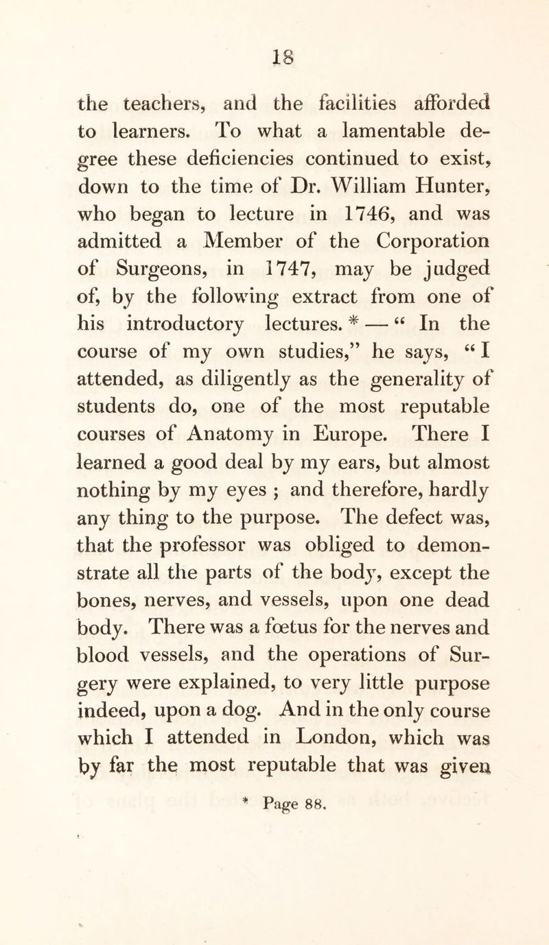 the teachers, and the facilities afforded to learners. To what a lamentable de- gree these deficiencies continued to exist, down to the time of Dr. William Hunter, who began to lecture in 1746, and was admitted a Member of the Corporation of Surgeons, in 1747, may be judged of, by the following extract from one of his introductory lectures. * — In the course of my own studies,” he says, I attended, as diligently as the generality of students do, one of the most reputable courses of Anatomy in Europe. There I learned a good deal by my ears, but almost nothing by my eyes ; and therefore, hardly any thing to the purpose. The defect was, that the professor was obliged to demon- strate all the parts of the body, except the bones, nerves, and vessels, upon one dead body. There was a foetus for the nerves and blood vessels, and the operations of Sur- gery were explained, to very little purpose indeed, upon a dog. And in the only course which I attended in London, which was by far the most reputable that was given Page 88,