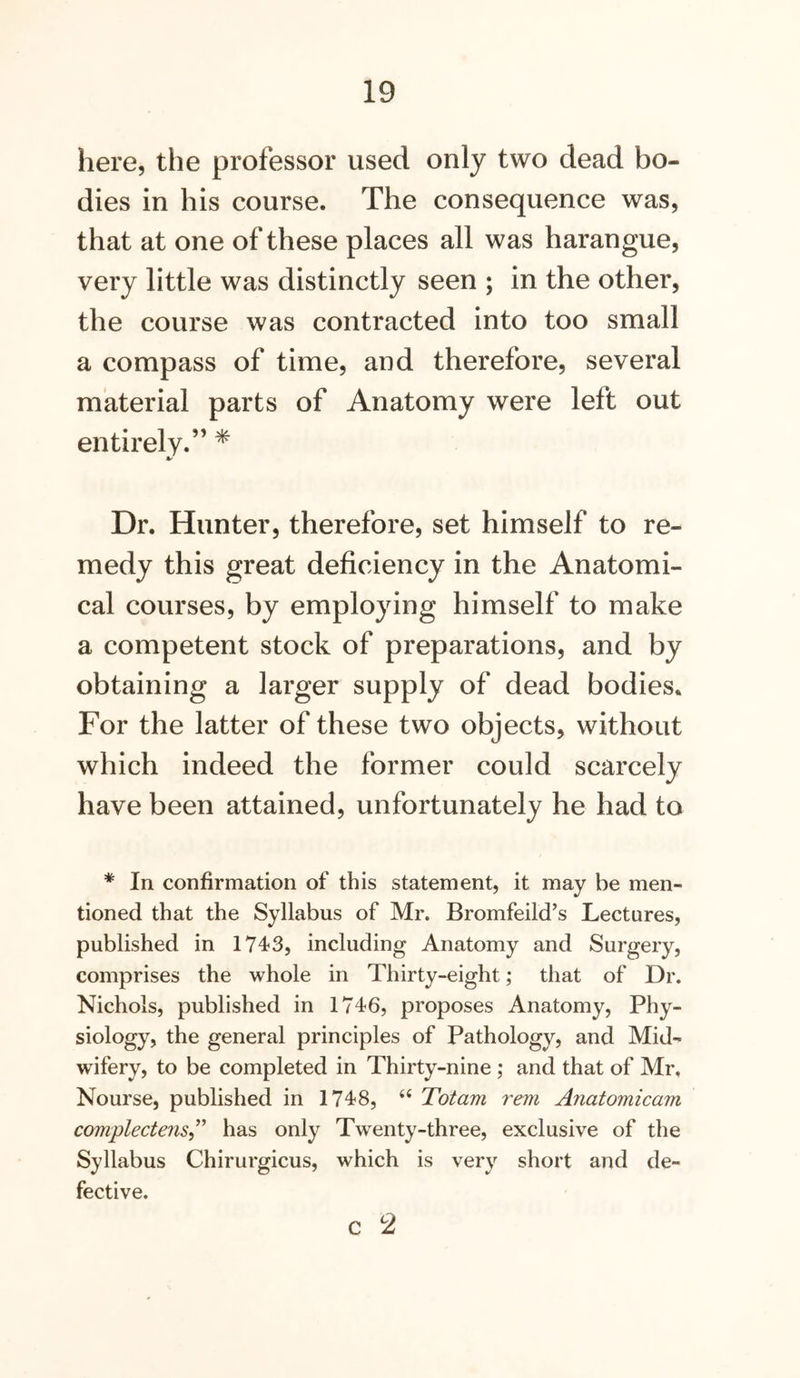 here, the professor used only two dead bo- dies in his course. The consequence was, that at one of these places all was harangue, very little was distinctly seen ; in the other, the course was contracted into too small a compass of time, and therefore, several material parts of Anatomy were left out entirely.” * Dr. Hunter, therefore, set himself to re- medy this great deficiency in the Anatomi- cal courses, by employing himself to make a competent stock of preparations, and by obtaining a larger supply of dead bodies. For the latter of these two objects, without which indeed the former could scarcely have been attained, unfortunately he had to * In confirmation of this statement, it may be men- tioned that the Syllabus of Mr. Bromfeild’s Lectures, published in 1743, including Anatomy and Surgery, comprises the whole in Thirty-eight; that of Dr. Nichols, published in 1746, proposes Anatomy, Phy- siology, the general principles of Pathology, and Mid- wifery, to be completed in Thirty-nine ; and that of Mr. Nourse, published in 1748, ‘‘ Totam rem Anatomicam complectens^'^ has only Twenty-three, exclusive of the Syllabus Chirurgicus, which is very short and de- fective.
