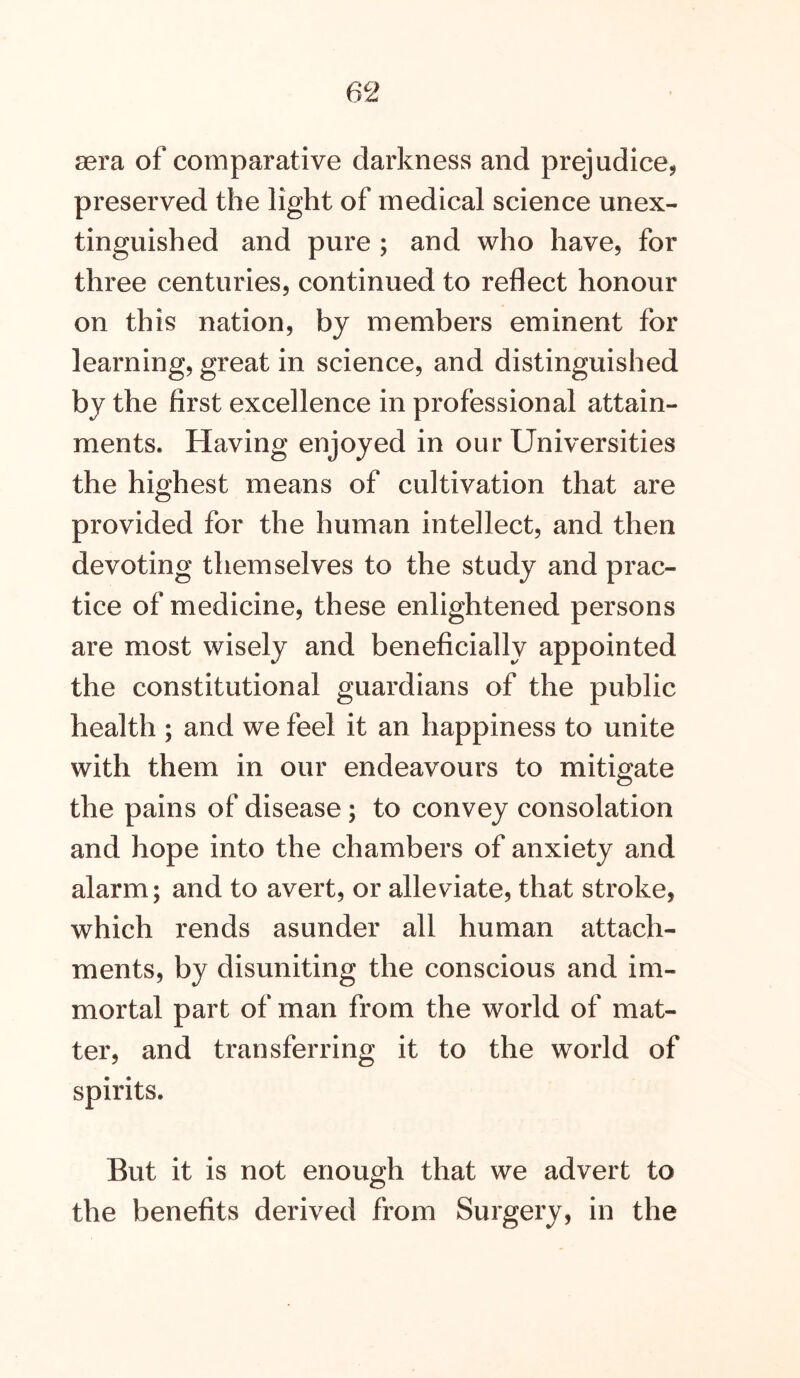 sera of comparative darkness and prejudice, preserved the light of medical science unex- tinguished and pure ; and who have, for three centuries, continued to reflect honour on this nation, by members eminent for learning, great in science, and distinguished by the first excellence in professional attain- ments. Having enjoyed in our Universities the highest means of cultivation that are provided for the human intellect, and then devoting themselves to the study and prac- tice of medicine, these enlightened persons are most wisely and beneficially appointed the constitutional guardians of the public health ; and we feel it an happiness to unite with them in our endeavours to mitigate the pains of disease; to convey consolation and hope into the chambers of anxiety and alarm; and to avert, or alleviate, that stroke, which rends asunder all human attach- ments, by disuniting the conscious and im- mortal part of man from the world of mat- ter, and transferring it to the world of spirits. But it is not enough that we advert to the benefits derived from Surgery, in the