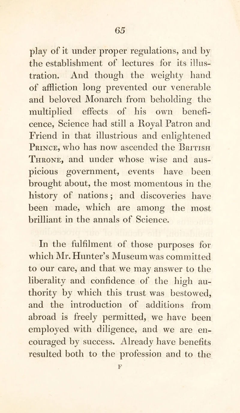 play of it under proper regulations, and by the establishment of lectures for its illus- tration. And though the weighty hand of affliction long prevented our venerable and beloved Monarch from beholding the multiplied effects of his own benefi- cence, Science had still a Royal Patron and Friend in that illustrious and enlightened Prince, who has now ascended the British Throne, and under whose wise and aus- picious government, events have been brought about, the most momentous in the history of nations; and discoveries have been made, which are among the most brilliant in the annals of Science. In the fulfilment of those purposes for which Mr. Hunter’s Museum was committed to our care, and that we may answer to the liberality and confidence of the high au- thority by which this trust was bestowed, and the introduction of additions from abroad is freely permitted, we have been employed with diligence, and we are en- couraged by success. Already have benefits resulted both to the profession and to the F