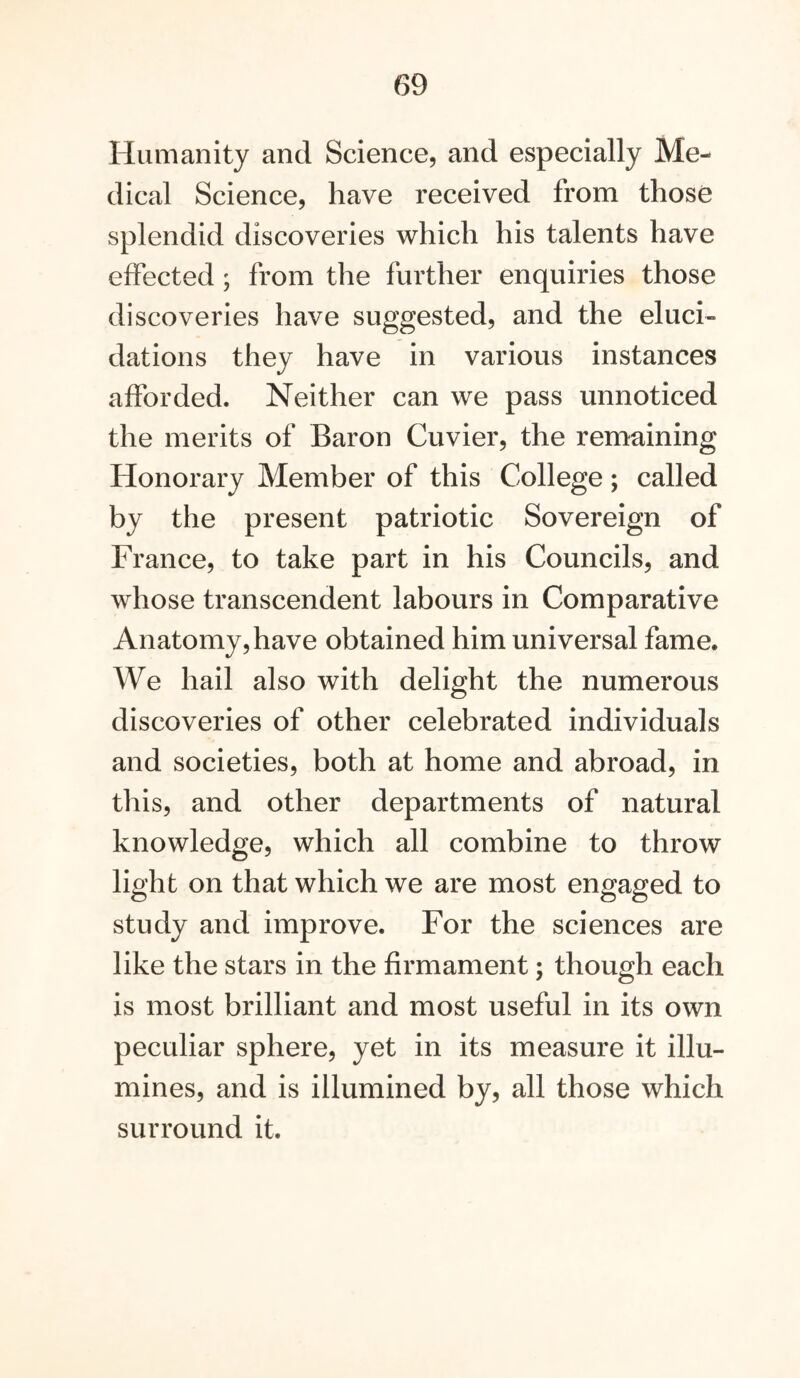 Humanity and Science, and especially Me- dical Science, have received from those splendid discoveries which his talents have effected ; from the further enquiries those discoveries have suggested, and the eluci- dations they have in various instances afforded. Neither can we pass unnoticed the merits of Baron Cuvier, the remaining Honorary Member of this College; called by the present patriotic Sovereign of France, to take part in his Councils, and whose transcendent labours in Comparative Anatomy, have obtained him universal fame. We hail also with delight the numerous discoveries of other celebrated individuals and societies, both at home and abroad, in this, and other departments of natural knowledge, which all combine to throw light on that which we are most engaged to study and improve. For the sciences are like the stars in the firmament; though each is most brilliant and most useful in its own peculiar sphere, yet in its measure it illu- mines, and is illumined by, all those which surround it.