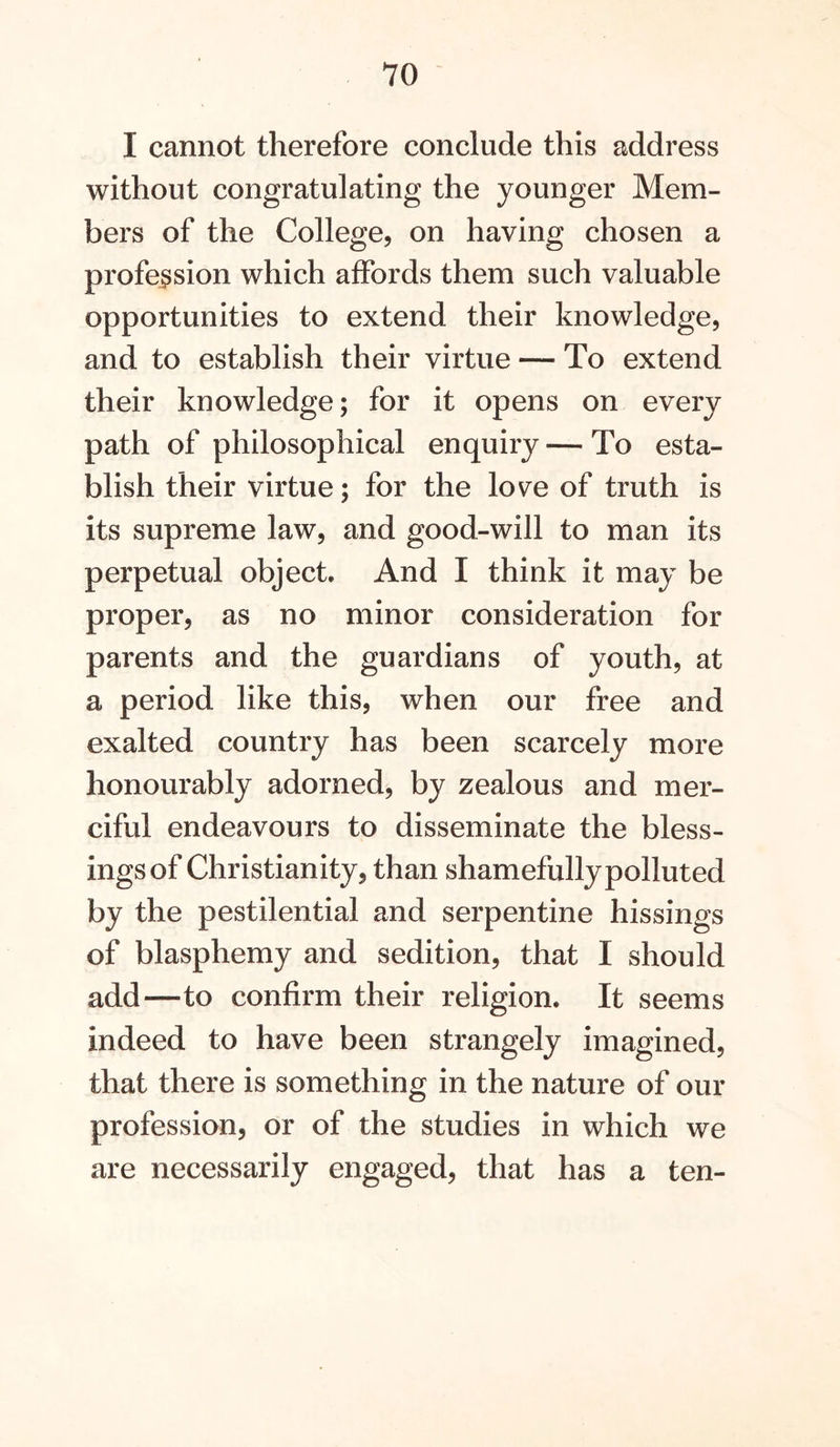 I cannot therefore conclude this address without congratulating the younger Mem- bers of the College, on having chosen a profession which affords them such valuable opportunities to extend their knowledge, and to establish their virtue — To extend their knowledge; for it opens on every path of philosophical enquiry — To esta- blish their virtue; for the love of truth is its supreme law, and good-will to man its perpetual object. And I think it may be proper, as no minor consideration for parents and the guardians of youth, at a period like this, when our free and exalted country has been scarcely more honourably adorned, by zealous and mer- ciful endeavours to disseminate the bless- ings of Christianity, than shamefully polluted by the pestilential and serpentine hissings of blasphemy and sedition, that I should add—to confirm their religion. It seems indeed to have been strangely imagined, that there is something in the nature of our profession, or of the studies in which we are necessarily engaged, that has a ten-