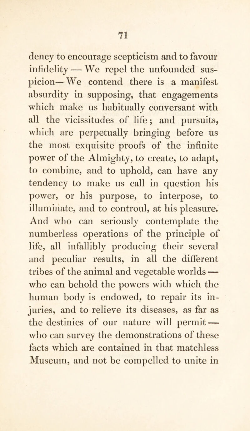 dency to encourage scepticism and to favour infidelity — We repel the unfounded sus- picion— We contend there is a manifest absurdity in supposing, that engagements which make us habitually conversant with all the vicissitudes of life; and pursuits, which are perpetually bringing before us the most exquisite proofs of the infinite power of the Almighty, to create, to adapt, to combine, and to uphold, can have any tendency to make us call in question his power, or his purpose, to interpose, to illuminate, and to controul, at his pleasure. And who can seriously contemplate the numberless operations of the principle of life, all infallibly producing their several and peculiar results, in all the different tribes of the animal and vegetable worlds — who can behold the powers with which the human body is endowed, to repair its in- juries, and to relieve its diseases, as far as the destinies of our nature will permit — who can survey the demonstrations of these facts which are contained in that matchless Museum, and not be compelled to unite in