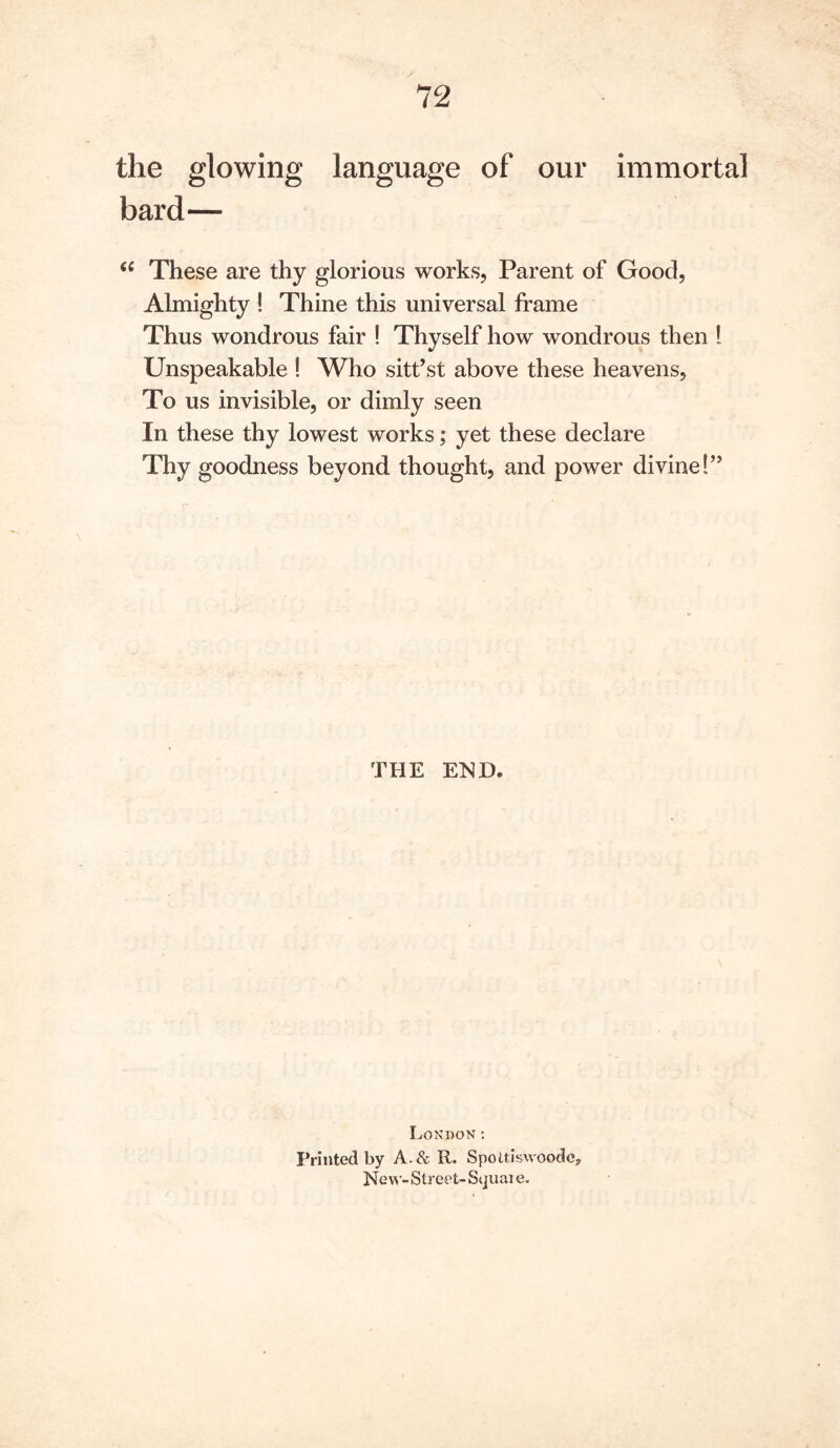 the glowing language of our immortal bard— These are thy glorious works. Parent of Good, Almighty ! Thine this universal frame Thus wondrous fair ! Thyself how wondrous then I Unspeakable ! Who sitt’st above these heavens. To us invisible, or dimly seen In these thy lowest works; yet these declare Thy goodness beyond thought, and power divine!” THE END. London; Printed by A.& R. Spottiswoodc, New - Street- Squai e.