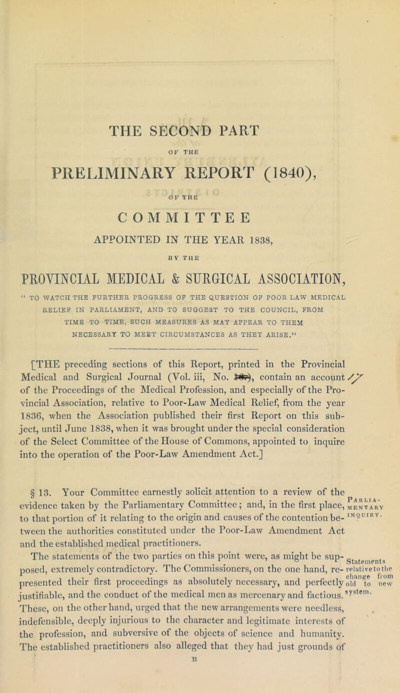 THE SECOND PART OK THE PRELIMINARY REPORT (1840), OF THE COMMITTEE APPOINTED IN THE YEAR 1838, BY THE PROVINCIAL MEDICAL & SURGICAL ASSOCIATION, “ TO WATCH THE FURTHER PROGRESS OF THE QUESTION OF POOR LAW MEDICAL RELIEF IN PARLIAMENT, AND TO SUGGEST TO THE COUNCIL, FROM TIME TO TIME, SUCH MEASURES AS MAY APPEAR TO THEM NECESSARY TO MEET CIRCUMSTANCES AS THEY ARISE.” [THE preceding sections of this Report, printed in the Provincial Medical and Surgical Journal (Vol. iii, No. 2#f^, contain an account /y'’ of the Proceedings of the Medical Profession, and especially of the Pro- vincial Association, relative to Poor-Law Medical Relief, from the year 1836, when the Association published their first Report on this sub- ject, until June 1838, when it was brought under the special consideration of the Select Committee of the House of Commons, appointed to inquire into the operation of the Poor-Law Amendment Act.] § 13. Your Committee earnestly solicit attention to a review of the evidence taken by the Parliamentary Committee; and, in the first place, mrntar'y to that portion of it relating to the origin and causes of the contention be- IN?U,Bv> tween the authorities constituted under the Poor-Law Amendment Act and the established medical practitioners. The statements of the two parties on this point were, as might be sup- gtatei,icnt£| posed, extremely contradictory. The Commissioners, on the one hand, re- relative to i presented their first proceedings as absolutely necessary, and perfectlyol'd'Ao new justifiable, and the conduct of the medical men as mercenary and factious. system‘ the om These, on the other hand, urged that the new arrangements were needless, indefensible, deeply injurious to the character and legitimate interests of the profession, and subversive of the objects of science and humanity. The established practitioners also alleged that they had just grounds of B