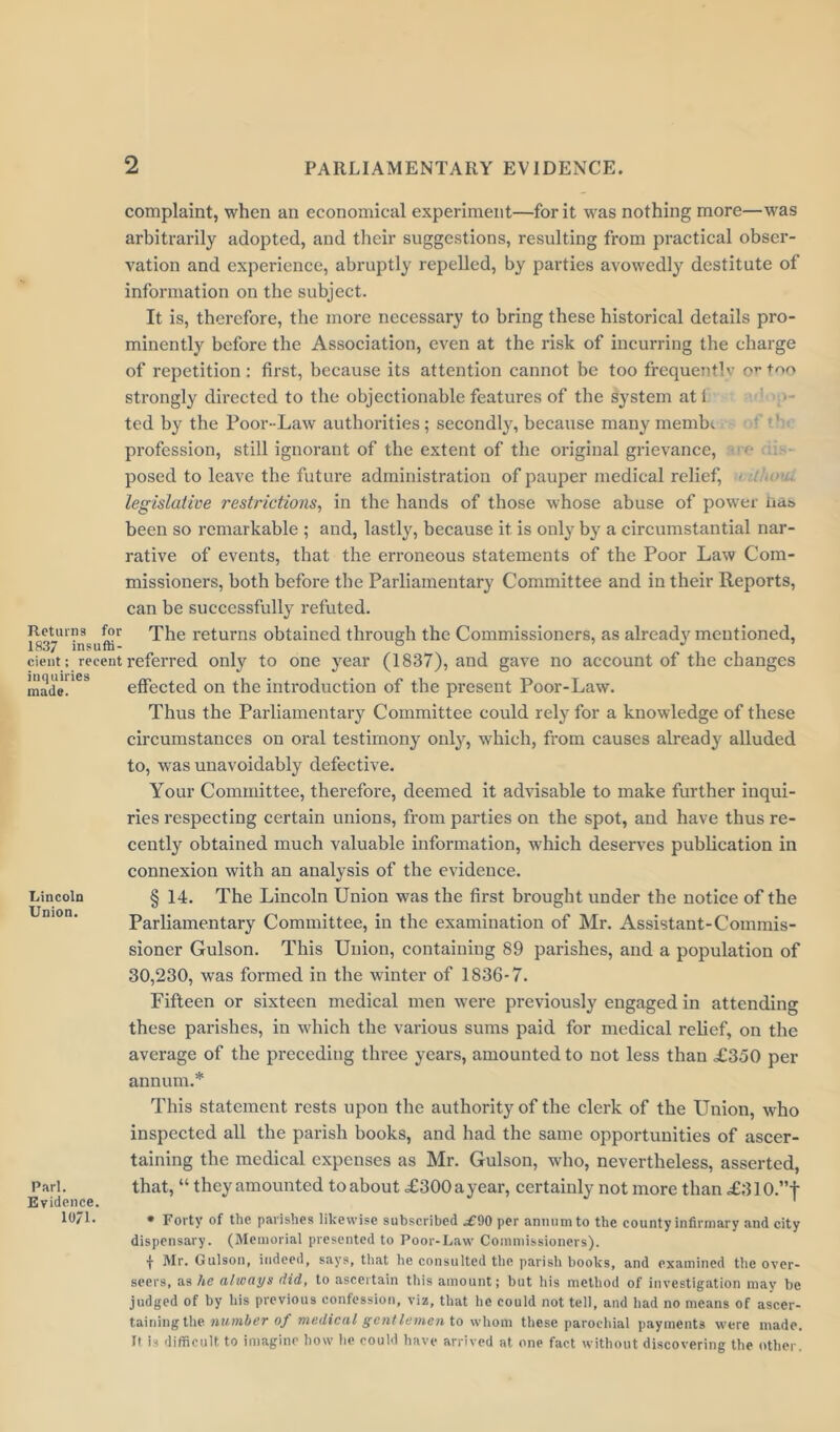complaint, when an economical experiment—for it was nothing more—was arbitrarily adopted, and their suggestions, resulting from practical obser- vation and experience, abruptly repelled, by parties avowedly destitute of information on the subject. It is, therefore, the more necessary to bring these historical details pro- minently before the Association, even at the risk of incurring the charge of repetition : first, because its attention cannot be too frequentlv or too strongly directed to the objectionable features of the system atl ted by the Poor-Law authorities; secondly, because many membi if»* ic Returns for 1837 insuffi- cient ; recent inquiries made. Lincoln Union. Pari. Evidence. 10/1. profession, still ignorant of the extent of the original grievance, posed to leave the future administration of pauper medical relief, legislative restrictions, in the hands of those whose abuse of power na& been so remarkable ; and, lastly, because it is only by a circumstantial nar- rative of events, that the erroneous statements of the Poor Law Com- missioners, both before the Parliamentary Committee and in their Reports, can be successfully refuted. The returns obtained through the Commissioners, as already mentioned, referred only to one year (1837), and gave no account of the changes effected on the introduction of the present Poor-Law. Thus the Parliamentary Committee could rely for a knowledge of these circumstances on oral testimony only, which, from causes already alluded to, was unavoidably defective. Your Committee, therefore, deemed it advisable to make further inqui- ries respecting certain unions, from parties on the spot, and have thus re- cently obtained much valuable information, which deserves publication in connexion with an analysis of the evidence. § 14. The Lincoln Union was the first brought under the notice of the Parliamentary Committee, in the examination of Mr. Assistant-Commis- sioner Gulson. This Union, containing 89 parishes, and a population of 30,230, was formed in the winter of 1836-7. Fifteen or sixteen medical men were previously engaged in attending these parishes, in which the various sums paid for medical relief, on the average of the preceding three years, amounted to not less than £350 per annum.* This statement rests upon the authority of the clerk of the Union, who inspected all the parish books, and had the same opportunities of ascer- taining the medical expenses as Mr. Gulson, who, nevertheless, asserted, that, “ they amounted to about £300 a year, certainly not more than £310.”f * Forty of the parishes likewise subscribed ^£90 per annum to the county infirmary and city dispensary. (Memorial presented to Poor-Law Commissioners). f INIr. Gulson, indeed, says, that he consulted the parish books, and examined the over- seers, as he always did, to ascertain this amount; but his method of investigation may be judged of by his previous confession, viz, that he could not tell, and had no means of ascer- taining the number of medical gentlemen to whom these parochial payments were made. It is difficult to imagine how he could have arrived at one fact without discovering the other.