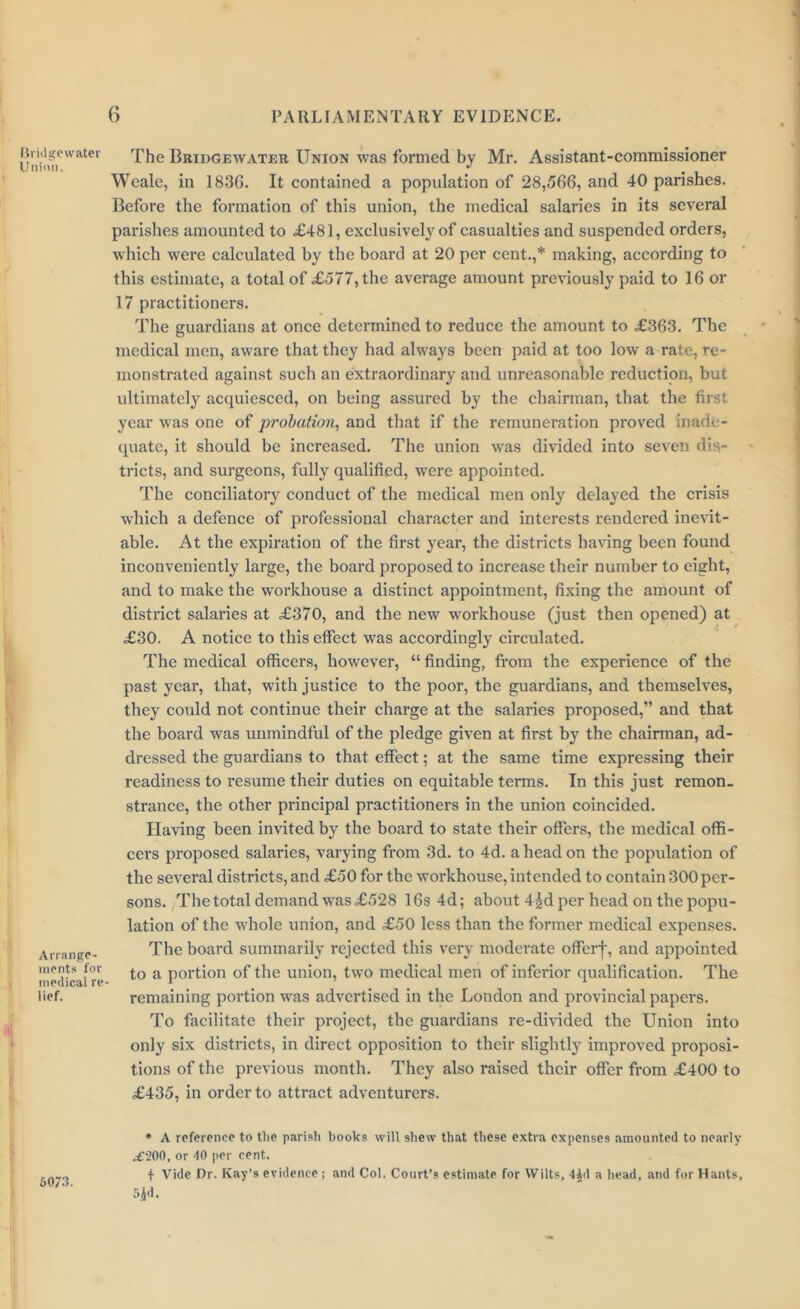 Ilridgewater Union. Arrange- ments for medical re lief. The Bridgewater Union was formed by Mr. Assistant-commissioner Wcale, in 183G. It contained a population of 28,566, and 40 parishes. Before the formation of this union, the medical salaries in its several parishes amounted to £481, exclusively of casualties and suspended orders, which were calculated by the board at 20 per cent.,* making, according to this estimate, a total of £577, the average amount previously paid to 16 or 17 practitioners. The guardians at once determined to reduce the amount to £363. The medical men, aware that they had always been paid at too low a rate, re- monstrated against such an extraordinary and unreasonable reduction, but ultimately acquiesced, on being assured by the chairman, that the first year was one of probation, and that if the remuneration proved inade- quate, it should be increased. The union was divided into seven dis- tricts, and surgeons, fully qualified, were appointed. The conciliatory conduct of the medical men only delayed the crisis which a defence of professional character and interests rendered inevit- able. At the expiration of the first year, the districts having been found inconveniently large, the board proposed to increase their number to eight, and to make the workhouse a distinct appointment, fixing the amount of district salaries at £370, and the new workhouse (just then opened) at £30. A notice to this effect was accordingly circulated. The medical officers, however, “ finding, from the experience of the past year, that, with justice to the poor, the guardians, and themselves, they could not continue their charge at the salaries proposed,” and that the board was unmindful of the pledge given at first by the chairman, ad- dressed the guardians to that effect; at the same time expressing their readiness to resume their duties on equitable terms. In this just remon. strancc, the other principal practitioners in the union coincided. Having been invited by the board to state their offers, the medical offi- cers proposed salaries, varying from 3d. to 4d. a head on the population of the several districts, and £50 for the workhouse, intended to contain 300 per- sons. The total demand was£528 16s 4d; about 4£d per head on the popu- lation of the whole union, and £50 less than the former medical expenses. The board summarily rejected this very moderate offerf, and appointed to a portion of the union, two medical men of inferior qualification. The remaining portion was advertised in the London and provincial papers. To facilitate their project, the guardians re-divided the Union into only six districts, in direct opposition to their slightly improved proposi- tions of the previous month. They also raised their offer from £400 to £435, in order to attract adventurers. * A reference to the parish books will shew that these extra expenses amounted to nearly .£200, or 40 per cent. t Vide Dr. Kay’s evidence ; and Col. Court’s estimate for Wilts, 4^d a head, and for Hants, 5jd- 6073.