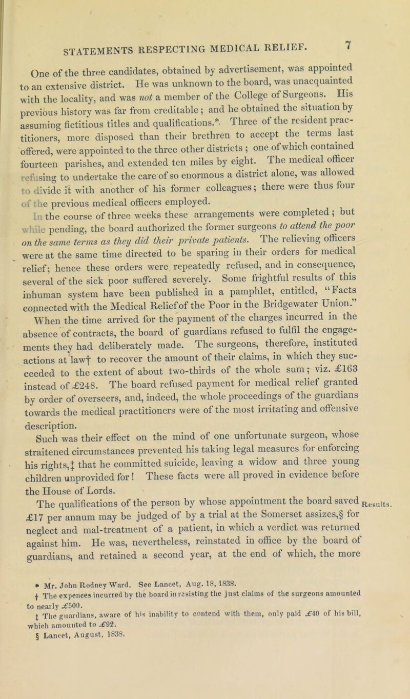 One of the three candidates, obtained by advertisement, was appointed to an extensive district. He was unknown to the board, was unacquainted with the locality, and was not a member of the College of Surgeons.. His previous history was far from creditable ; and he obtained the situation by assuming fictitious titles and qualifications.* * * §- Three of the resident prac- titioners, more disposed than their brethren to accept the terms last offered, were appointed to the three other districts ; one of which contained fourteen parishes, and extended ten miles by eight. The medical officei refusing to undertake the care of so enormous a district alone, was allow ed to divide it with another of his former colleagues; there were thus four of the previous medical officers employed. 1„. the course of three weeks these arrangements were completed ; but v. ' pending, the board authorized the former surgeons to attend the poor on the same terms as they did their private patients. The relieving officers were at the same time directed to be sparing in their orders for medical relief; hence these orders were repeatedly refused, and in consequence, several of the sick poor suffered severely. Some frightful results of this inhuman system have been published in a pamphlet, entitled, ‘ Facts connected with the Medical Relief of the Poor in the Bridgewater Union.” When the time arrived for the payment of the charges incurred in the absence of contracts, the board of guardians refused to fulfil the engage- ments they had deliberately made. The surgeons, therefore, instituted actions at law} to recover the amount of their claims, in which they suc- ceeded to the extent of about two-thirds of the whole sum; viz. £163 instead of £248. The board refused payment for medical relief granted by order of overseers, and, indeed, the whole proceedings of the guardians towards the medical practitioners were of the most irritating and offensive description. Such was their effect on the mind of one unfortunate surgeon, whose straitened circumstances prevented his taking legal measures for enforcing his rights,} that he committed suicide, leaving a widow and three young children unprovided for! These facts were all proved in evidence before the House of Lords. The qualifications of the person by whose appointment the boaid sa\ed j^esuits. £17 per annum may be judged of by a trial at the Someiset assizes,§ foi neglect and mal-treatment of a patient, in which a verdict was returned against him. He was, nevertheless, reinstated in office by the boaid of guardians, and retained a second year, at the end of which, the more • Mr. John P.odney Ward. See Lancet, Aug. 18,1838. -j- The expences incurred by the board in resisting the just claims of the surgeons amounted to nearly .£500. J The guardians, aware of his inability to contend with them, only paid .£40 of his bill, which amounted to .£92. § Lancet, August, 1838.