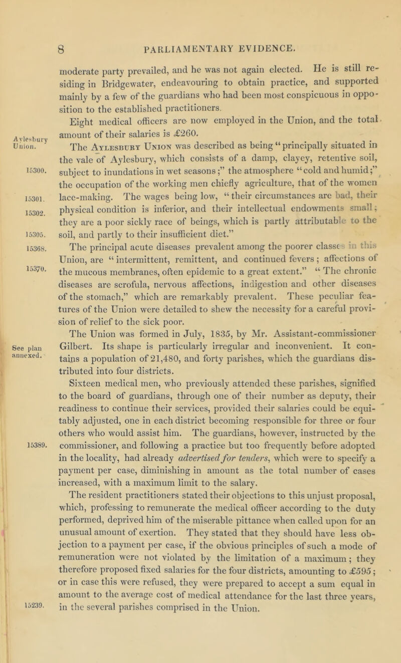 A vlosbury Union. 15300. 15301. 15302. 15305. 15368. 153/0. See plan annexed. 15389. 15239. moderate party prevailed, and he was not again elected. He is still re- siding in Bridgewater, endeavouring to obtain practice, and supported mainly by a few of the guardians who had been most conspicuous in oppo- sition to the established practitioners. Eight medical officers are now employed in the Union, and the total amount of their salaries is .£260. The Aylesbury Union was described as being “principally situated in the vale of Aylesbury, which consists of a damp, clayey, retentive soil, subject to inundations in wet seasonsthe atmosphere “cold and humid;” the occupation of the working men chiefly agriculture, that of the women lace-making. The wages being low, “ their circumstances are bad, their physical condition is inferior, and their intellectual endowments small, they are a poor sickly race of beings, which is partly attributable to the soil, and partly to their insufficient diet.” The principal acute diseases prevalent among the poorer classc ;; tin.-. Union, are “ intermittent, remittent, and continued fevers; affections of the mucous membranes, often epidemic to a great extent.” “ The chronic diseases are scrofula, nervous affections, indigestion and other diseases of the stomach,” which are remarkably prevalent. These peculiar fea- tures of the Union were detailed to shew the necessity for a careful provi- sion of relief to the sick poor. The Union was formed in July, 1835, by Mr. Assistant-commissioner Gilbert. Its shape is particularly irregular and inconvenient. It con- tains a population of 21,480, and forty parishes, which the guardians dis- tributed into four districts. Sixteen medical men, who previously attended these parishes, signified to the board of guardians, through one of their number as deputy, their readiness to continue their services, provided their salaries could be equi- tably adjusted, one in each district becoming responsible for three or four others who would assist him. The guardians, however, instructed by the commissioner, and following a practice but too frequently before adopted in the locality, had already advertised for tenders, which were to specify a payment per case, diminishing in amount as the total number of cases increased, with a maximum limit to the salary. The resident practitioners stated their objections to this unjust proposal, which, professing to remunerate the medical officer according to the duty performed, deprived him of the miserable pittance when called upon for an unusual amount of exertion. They stated that they should have less ob- jection to a payment per case, if the obvious principles of such a mode of remuneration were not violated by the limitation of a maximum; they therefore proposed fixed salaries for the four districts, amounting to £595; or in case this were refused, they were prepared to accept a sum equal in amount to the average cost of medical attendance for the last three years, in the several parishes comprised in the Union.