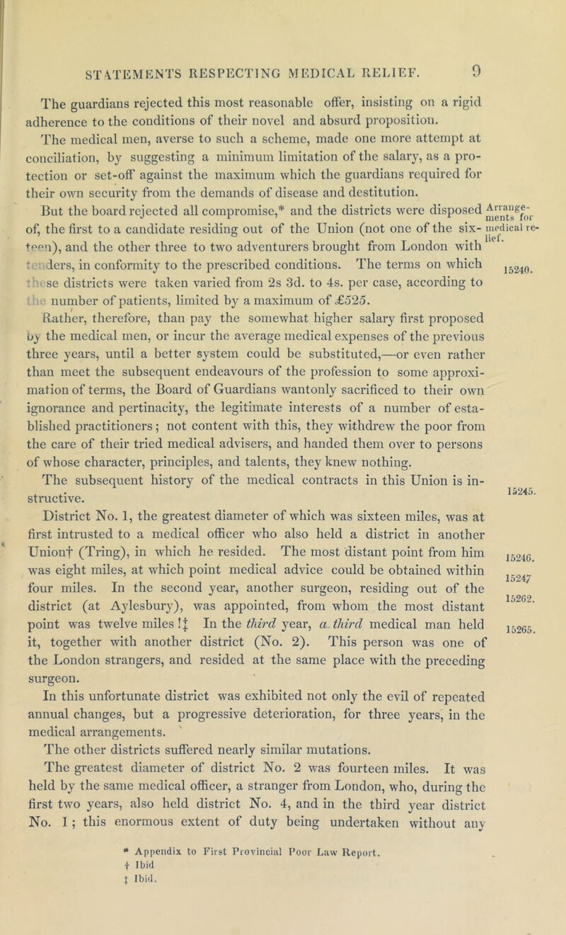15240. The guardians rejected this most reasonable offer, insisting on a rigid adherence to the conditions of their novel and absurd proposition. The medical men, averse to such a scheme, made one more attempt at conciliation, by suggesting a minimum limitation of the salary, as a pro- tection or set-off against the maximum which the guardians required for their own security from the demands of disease and destitution. But the board rejected all compromise,* and the districts were disposed ^ ”nat”g®0‘r of, the first to a candidate residing out of the Union (not one of the six- medical re- ♦een), and the other three to two adventurers brought from London with iers, in conformity to the prescribed conditions. The terms on which se districts were taken varied from 2s 3d. to 4s. per case, according to number of patients, limited by a maximum of £525. Rather, therefore, than pay the somewhat higher salary first proposed uj the medical men, or incur the average medical expenses of the previous three years, until a better system could be substituted,—or even rather than meet the subsequent endeavours of the profession to some approxi- mation of terms, the Board of Guardians wantonly sacrificed to their own ignorance and pertinacity, the legitimate interests of a number of esta- blished practitioners; not content with this, they withdrew the poor from the care of their tried medical advisers, and handed them over to persons of whose character, principles, and talents, they knew nothing. The subsequent history of the medical contracts in this Union is in- structive. District No. 1, the greatest diameter of which was sixteen miles, was at first intrusted to a medical officer who also held a district in another Unionf (Tring), in which he resided. The most distant point from him was eight miles, at which point medical advice could be obtained within four miles. In the second year, another surgeon, residing out of the district (at Aylesbury), was appointed, from whom the most distant point was twelve miles !J In the third year, a third medical man held it, together with another district (No. 2). This person was one of the London strangers, and resided at the same place with the preceding surgeon. In this unfortunate district was exhibited not only the evil of repeated annual changes, but a progressive deterioration, for three years, in the medical arrangements. 15245. 15246. 1524/ 15262. 15265. The other districts suffered nearly similar mutations. The greatest diameter of district No. 2 was fourteen miles. It was held by the same medical officer, a stranger from London, who, during the first two years, also held district No. 4, and in the third year district No. I; this enormous extent of duty being undertaken without any * Appendix to First Provincial Poor Law Report. \ Ibid \ Ibid.