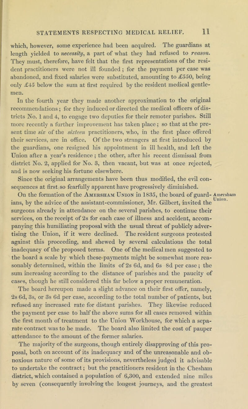 which, however, some experience had been acquired. The guardians at length yielded to necessity, a part of what they had refused to reason. They must, therefore, have felt that the first representations of the resi- dent. practitioners were not ill founded ; for the payment per case was abandoned, and fixed salaries wrere substituted, amounting to £550, being only £45 below the sum at first required by the resident medical gentle- men. In the fourth year they made another approximation to the original recommendations; for they induced or directed the medical officers of dis- tricts No. 1 and 4, to engage two deputies for their remoter parishes. Still more recently a further improvement has taken place; so that at the pre- sent time six of the sixteen practitioners, who, in the first place offered their services, are in office. Of the two strangers at first introduced by the guardians, one resigned his appointment in ill health, and left the Union after a yeai-’s residence; the other, after his recent dismissal from district No. 2, applied for No. 3, then vacant, but was at once rejected, and is now seeking his fortune elsewhere. Since the original arrangements have been thus modified, the evil con- sequences at first so fearfully apparent have progressively diminished. On the formation of the Amersham Union in 1835, the board of guard- Amersham ians, by the advice of the assistant-commissioner, Mr. Gilbert, invited the surgeons already in attendance on the several parishes, to continue their services, on the receipt of 2s for each case of illness and accident, accom- panying this humiliating proposal with the usual threat of publicly adver- tising the Union, if it were declined. The resident surgeons protested against this proceeding, and shewed by several calculations the total inadequacy of the proposed terms. One of the medical men suggested to the board a scale by which these payments might be somewhat more rea- sonably determined, within the limits of 2s 6d, and 6s 8d per case; the sum increasing according to the distance of parishes and the paucity of cases, though he still considered this far below a proper remuneration. The board hereupon made a slight advance on their first offer, namely, 2s 6d, 3s, or 3s 6d per case, according to the total number of patients, but refused any increased rate for distant parishes. They likewise reduced the payment per case to half the above sums for all cases removed within the first month of treatment to the Union Workhouse, for which a sepa- rate contract was to be made. The board also limited the cost of pauper attendance to the amount of the former salaries. The majority of the surgeons, though entirely disapproving of this pro- posal, both on account of its inadequacy and of the unreasonable and ob- noxious nature of some of its provisions, nevertheless judged it advisable to undertake the contract; but the practitioners resident in the Chesham district, which contained a population of 6,300, and extended nine miles by seven (consequently involving the longest journeys, and the greatest