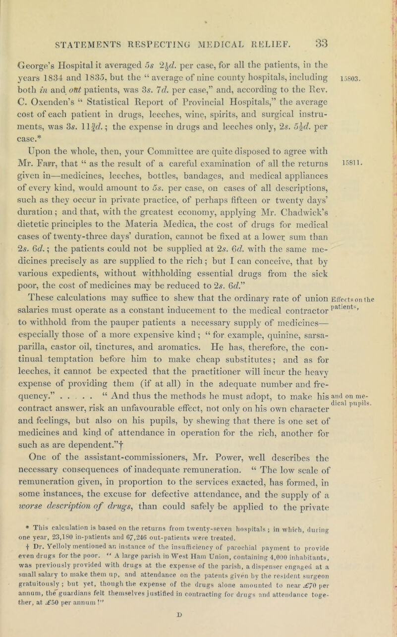 George’s Hospital it averaged 5s 2\d. per case, for all the patients, in the years 1834 and 1835. but the “ average of nine county hospitals, including i;>803. both in and out patients, was 3s. 7cl. per case,” and, according to the Rev. C. Oxenden’s “ Statistical Report of Provincial Hospitals,” the average cost of each patient in drugs, leeches, wine, spirits, and surgical instru- ments, was 35. llffZ.; the expense in drugs and leeches only, 25. 5\d. per case.* Upon the whole, then, your Committee are quite disposed to agree with Mr. Farr, that “ as the result of a careful examination of all the returns 15811. given in—medicines, leeches, bottles, bandages, and medical appliances of every kind, would amount to 5s. per case, on cases of all descriptions, such as they occur in private practice, of perhaps fifteen or twenty days’ duration; and that, with the greatest economy, applying Mr. Chadwick’s dietetic principles to the Materia Medica, the cost of drugs for medical cases of twenty-three days’ duration, cannot be fixed at a lower sum than 2«. Gd.; the patients could not be supplied at 25. Gd. with the same me- dicines precisely as are supplied to the rich; but I can conceive, that by various expedients, without withholding essential drugs from the sick pool*, the cost of medicines may be reduced to 25. Gd.” These calculations may suffice to shew that the ordinary rate of union Effects on the salaries must operate as a constant inducement to the medical contractor patients to withhold from the pauper patients a necessary supply of medicines— especially those of a more expensive kind ; “ for example, quinine, sarsa- parilla, castor oil, tinctures, and aromatics, tie has, therefore, the con- tinual temptation before him to make cheap substitutes; and as for leeches, it cannot be expected that the practitioner will incur the heavy expense of providing them (if at all) in the adequate number and fre- quency.” .... “ And thus the methods he must adopt, to make his and on me- contraet answer, risk an unfavourable effect, not only on his own character 10 ,1 P'M'' and feelings, but also on his pupils, by shewing that there is one set of medicines and kind of attendance in operation for the rich, another for such as are dependent.”f One of the assistant-commissioners, Mr. Power, well describes the necessary consequences of inadequate remuneration. “ The low scale of remuneration given, in proportion to the services exacted, has formed, in some instances, the excuse for defective attendance, and the supply of a ivorse description of drugs, than could safely be applied to the private * This calculation is based on the returns from twenty-seven hospitals ; in which, during one year, 23,180 in-patients and 67,246 out-patients were treated. f Dr. Yelloly mentioned an instance of the insufficiency of parochial payment to provide even drugs for the poor. “ A large parish in West Ham Union, containing 4,000 inhabitants, was previously provided with drugs at the expense of the parish, a dispenser engaged at a small salary to make them up, and attendance on the patents given by the resident surgeon gratuitously; but yet, though the expense of the drugs alone amounted to near .£70 per annum, the guardians felt themselves justified in contracting for drugs and attendance toge- ther, at .£50 per annum!” D