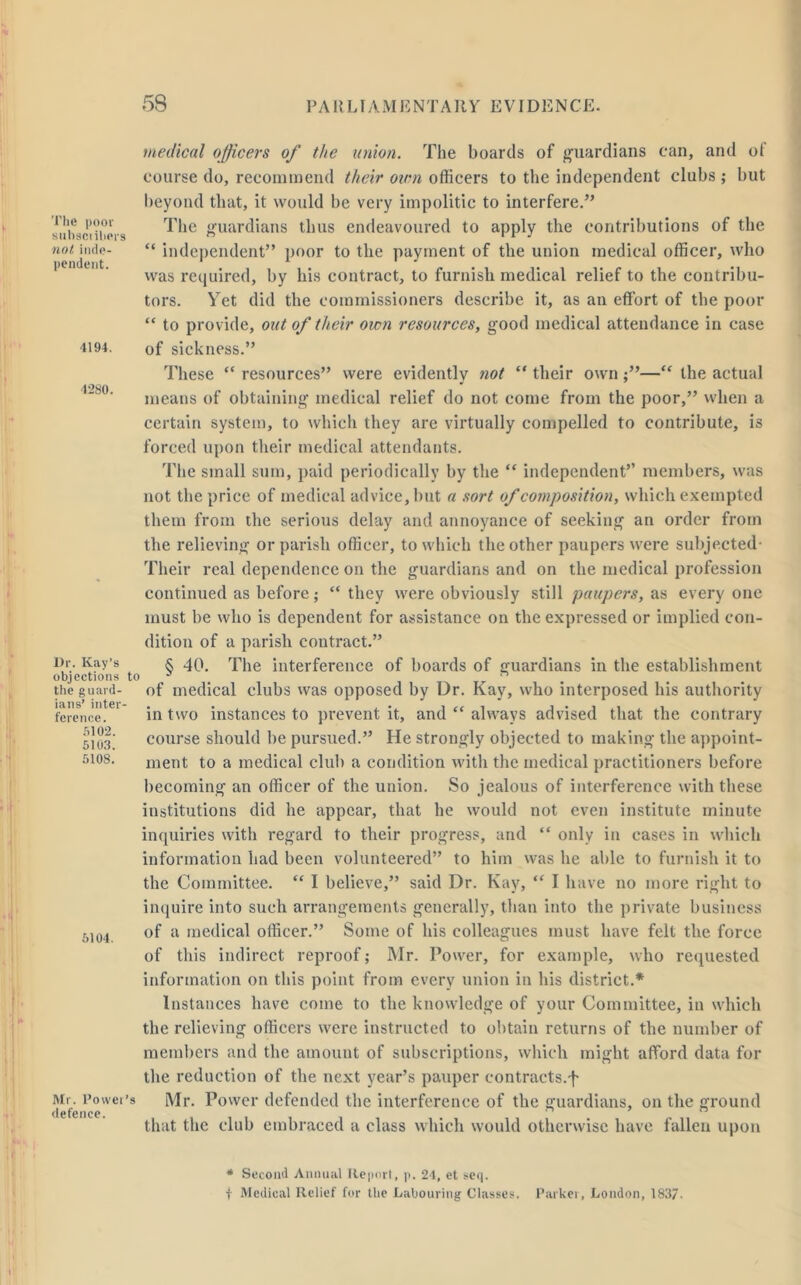 The poor subset ihers not inde- pendent. 4194. 4280. Dr. Kay’s objections to the guard- ians’ inter- ference. 5102. 5103. 5108. 5104. Mr. Power’s defence. medical officers of the union. The boards of guardians can, and of course do, recommend their own officers to the independent clubs; but beyond that, it would be very impolitic to interfere.” The guardians thus endeavoured to apply the contributions of the “ independent” poor to the payment of the union medical officer, who was required, by his contract, to furnish medical relief to the contribu- tors. Yet did the commissioners describe it, as an effort of the poor “ to provide, out of their own resources, good medical attendance in case of sickness.” These “ resources” were evidently not “ their own ;”—“ the actual means of obtaining medical relief do not come from the poor,” when a certain system, to which they are virtually compelled to contribute, is forced upon their medical attendants. The small sum, paid periodically by the “ independent’’ members, was not the price of medical advice, but a sort of composition, which exempted them from the serious delay and annoyance of seeking an order from the relieving or parish officer, to which the other paupers were subjected- Their real dependence on the guardians and on the medical profession continued as before; “ they were obviously still paupers, as every one must be who is dependent for assistance on the expressed or implied con- dition of a parish contract.” § 40. The interference of boards of guardians in the establishment of medical clubs was opposed by Dr. Kay, who interposed his authority in two instances to prevent it, and “ always advised that the contrary course should be pursued.” He strongly objected to making the appoint- ment to a medical club a condition with the medical practitioners before becoming an officer of the union. So jealous of interference with these institutions did he appear, that he would not even institute minute inquiries with regard to their progress, and “ only in cases in which information had been volunteered” to him was he able to furnish it to the Committee. “ I believe,” said Dr. Kay, “ I have no more right to inquire into such arrangements generally, than into the private business of a medical officer.” Some of his colleagues must have felt the force of this indirect reproof; Mr. Power, for example, who requested information on this point from every union in his district.* Instances have come to the knowledge of your Committee, in which the relieving officers were instructed to obtain returns of the number of members and the amount of subscriptions, which might afford data for the reduction of the next year’s pauper contracts.f Mr. Power defended the interference of the guardians, on the ground that the club embraced a class which would otherwise have fallen upon * Second Annual Report, p. 24, et seep f Medical Relief for the Labouring Classes. Parker, London, 1837-