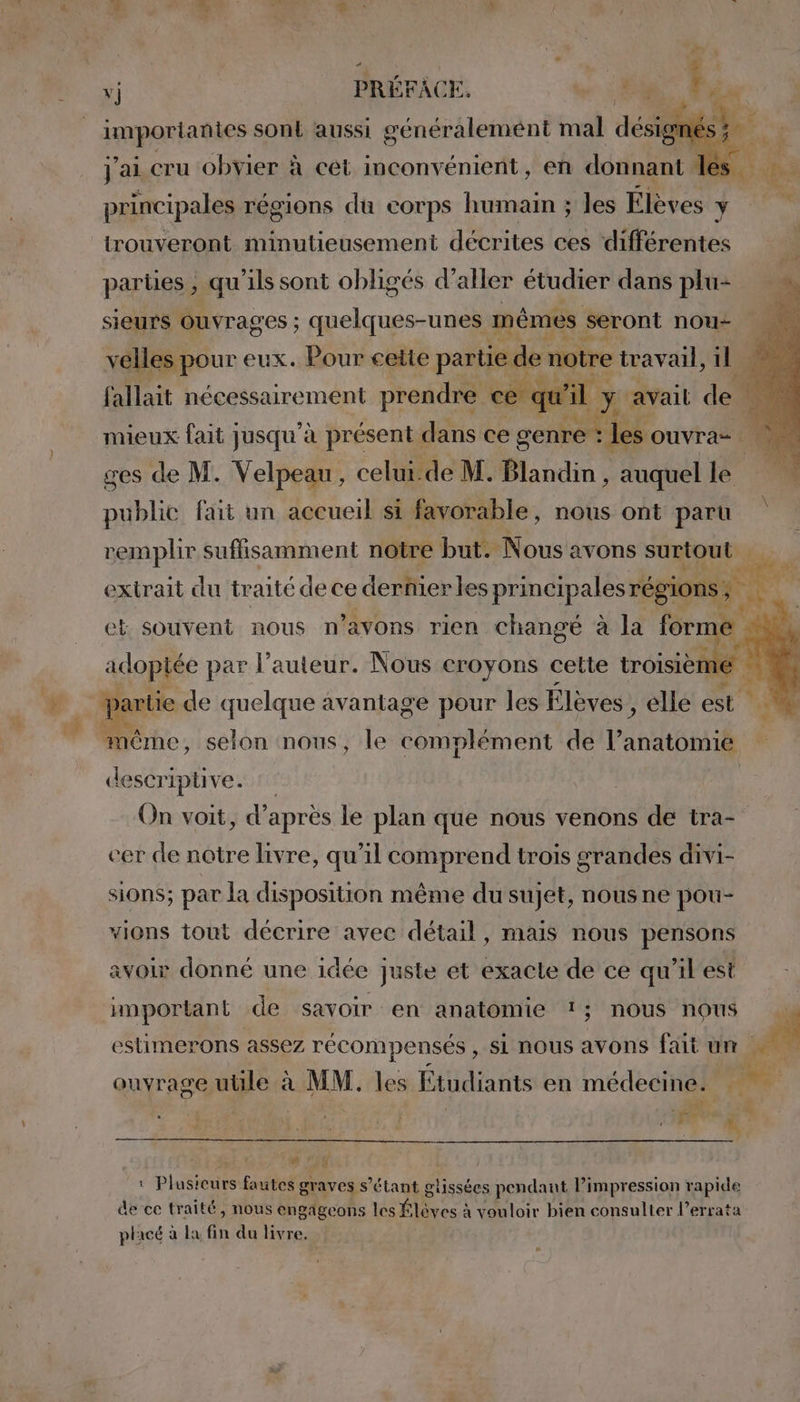 importantes sont aussi généralement mal désignés ; j'ai cru obvier à cet inconvénient, en donnant les principales régions du corps humain ; les Élèves Be trouveront minutieusement décrites ces ‘différentes pariies , qu ils sont obligés d’aller étudier dans plu- sieurs Ouvrages ; quelques-unes mêmes « seront nou velles pour eux. Pour cette partie de notre travail, il fallait nécessairement prendre ce qu'il ; Y avait pe mieux fait jusqu'à présent dans ce genre : | Je ouvra ces de M. Velpeau, celui.de M. Blandin , auquel le public fait un accueil si favorable, nous ont paru remplir suffisamment notre but. Nous avons surtout extrait du traité de ce dernier les principales régions ; Fa et souvent nous n’avons rien changé à la forme : adoptée par l’auteur. Nous croyons cette oi À à Partie de quelque avantage pour les Élèves , elle est ‘ même, selon nous, le complément de l'anatomié descriptive. On voit, d’ après le plan que nous venons de tra- cer de notre livre, qu'il comprend trois grandes divi- sions; par la disposition même du sujet, nous ne pou- vions tout décrire avec détail, mais nous pensons avoir donné une idée juste et exacte de ce qu’il est important de savoir en anatomie 1; nous nous estimerons assez récompensés , si nous avons fait um A ouvrage uile à MM. les Étudiants en médecine: dé . SA &amp; Mrittir d Fu à À AS De | : Plusicurs fautes gr aves s'étant glissées pendant l’impression rapide de ce traité, nous engageons les Élèves : à vouloir bien consulter l’errata placé à la fin du livre.