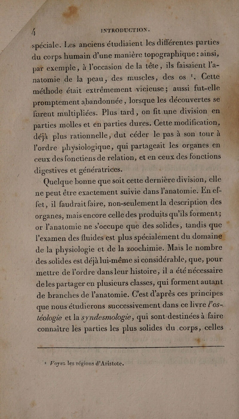 spéciale. Les anciens étwdiaient les différentes parues du corps humain d’une manière topographique : ainsi, par exemple, à l'occasion de la tête, ils faisaient l’a- natomie de la peau, des muscles, des os ?. Cette méthode était extrêmement vicieuse; aussi fut-elle promptement abandonnée , lorsque les découvertes se | ; furent multipliées. Plus tard, on fit une division en is parties molles et en parties dures. Cette modification, | déjà plus rationnelle, dut céder le pas à son tour à | l’ordre physiologique, qui partageait les organes en ceux des fonctiens de relation, et en ceux des fonctions digestives et génératrices. Quelque bonne que soit cette dernière division, elle ne peut être exactement suivie dans l'anatomie. En ef- fet, il faudrait faire, non-seulement la description des organes, mais encore celle des produits qu'ils forment; or l'anatomie ne s'occupe que des solides, tandis que l'examen des fluides est plus spécialement du domaine. de la physiologie et de la zoochimie. Mais le nombre : des solides est déjà lui-même si considérable, que, pour mettre de l'ordre dans leur histoire, il a été nécessaire deles partager en plusieurs classes, qui forment autant de branches de l'anatomie. C’est d’après ces principes que nous étudierons successivement dans ce livre l’os- téologie et la syndesmologie, qui sont/destinées à faire connaître les parties les plus solides du .corps, celles TE 1 Voyez les régions d’Aristote.