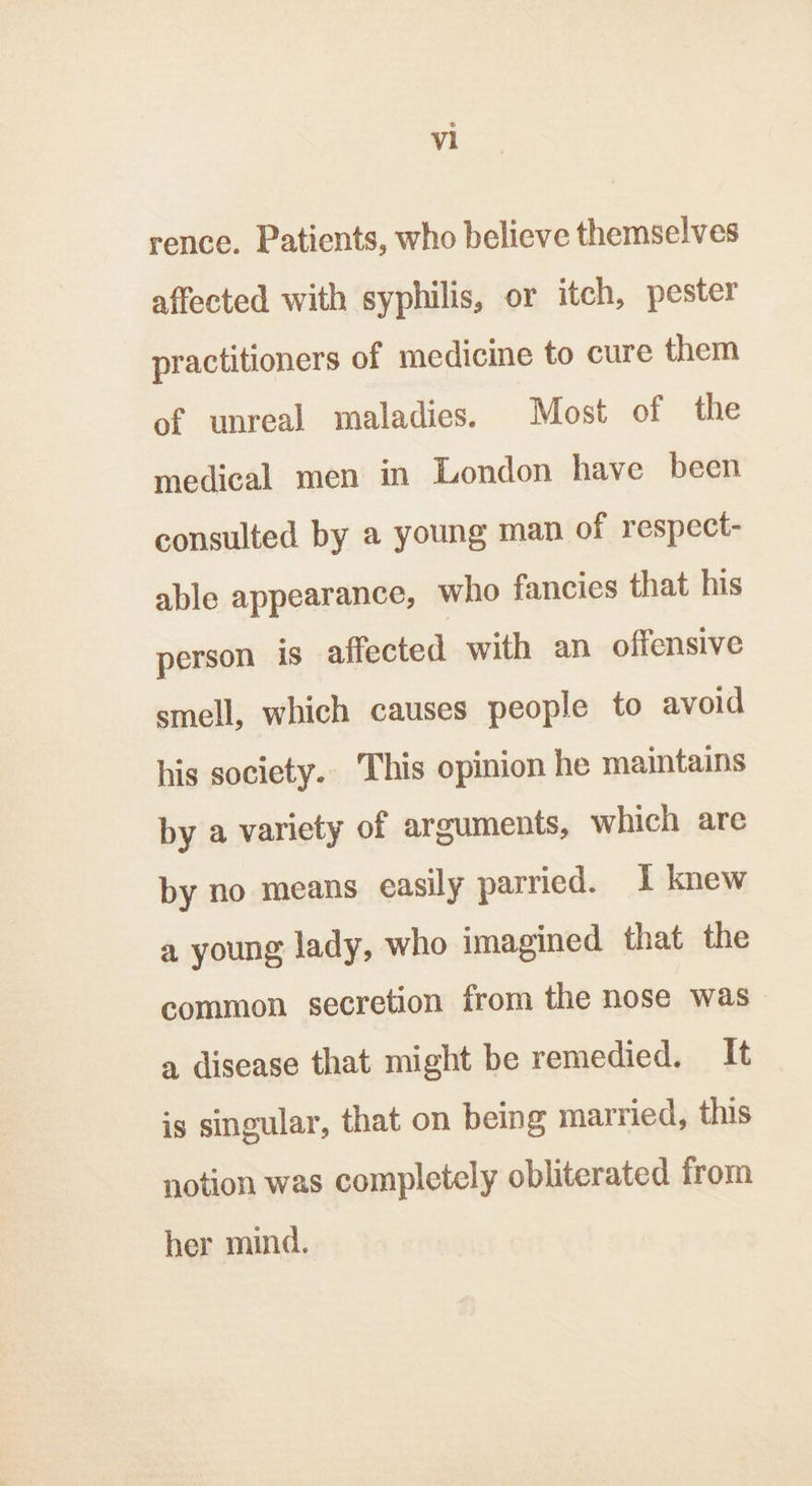 rence. Patients, who believe themselves affected with syphilis, or itch, pester practitioners of medicine to cure them of unreal maladies. Most of the medical men in London have been consulted by a young man of respect- able appearance, who fancies that his person is affected with an offensive smell, which causes people to avoid his society. This opinion he maintains by a variety of arguments, which are by no means easily parried. I knew a young lady, who imagined that the common secretion from the nose was a disease that might be remedied. It is singular, that on being married, this notion was completely obliterated from her mind.