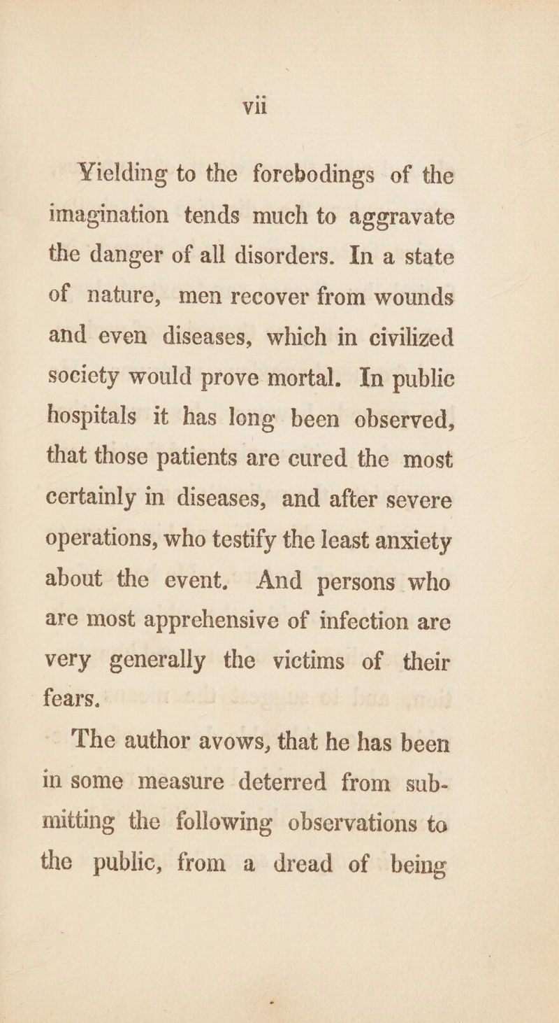 Yielding to the forebodings of the imagination tends much to aggravate the danger of all disorders. In a state of nature, men recover from wounds and even diseases, which in civilized society would prove mortal. In public hospitals it has long been observed, that those patients are cured the most certainly in diseases, and after severe operations, who testify the least anxiety about the event. And persons who are most apprehensive of infection are very generally the victims of their fears. The author avows, that he has been in some measure deterred from sub- mitting the following observations to the public, from a dread of being