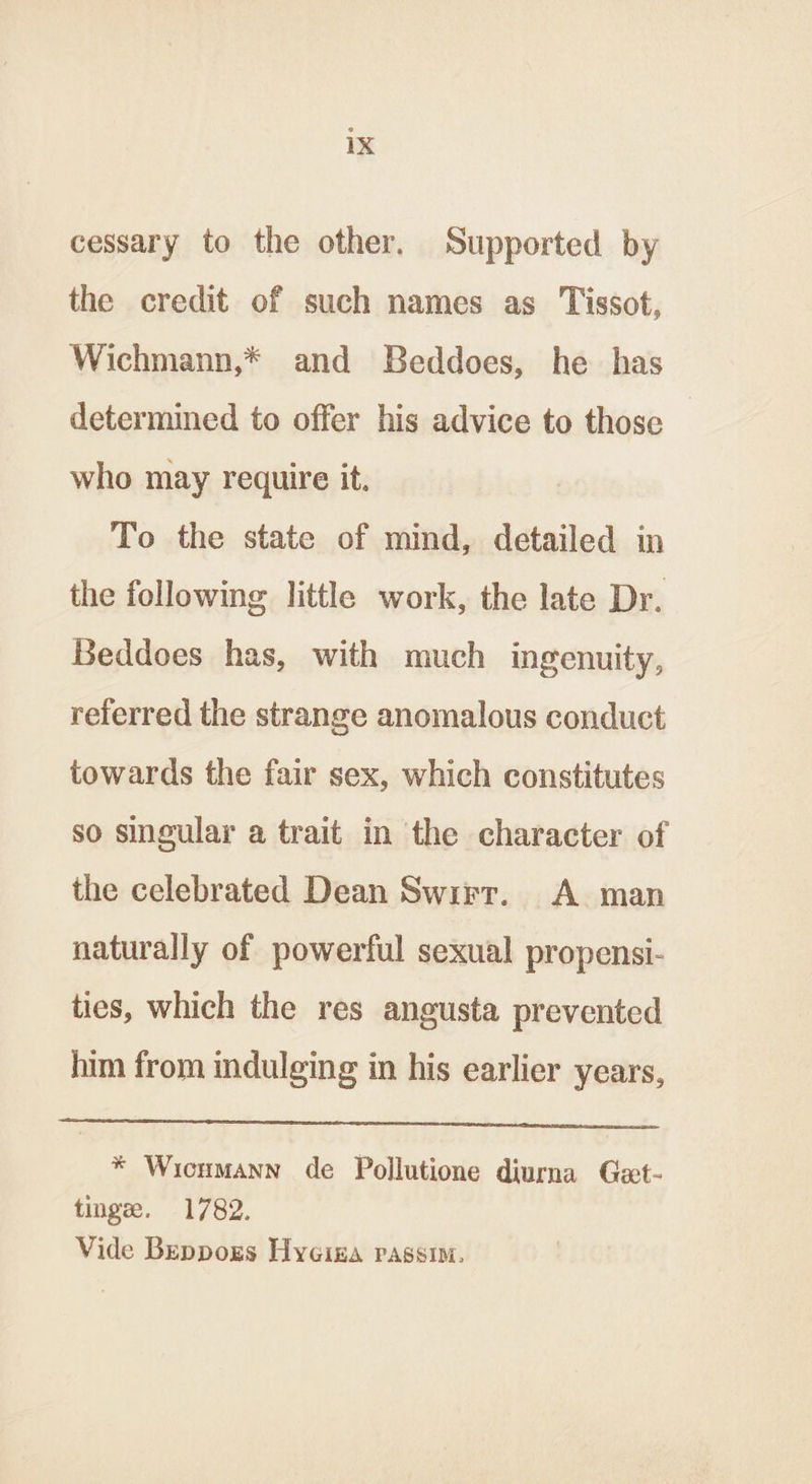 cessary to the other. Supported by the credit of such names as Tissot, Wichmann,* and Beddoes, he has determined to offer his advice to those who may require it. To the state of mind, detailed in the following little work, the late Dr. Beddoes has, with much ingenuity, referred the strange anomalous conduct towards the fair sex, which constitutes so singular a trait in the character of the celebrated Dean Swirr. A. man naturally of powerful sexual propensi- ties, which the res angusta prevented him from indulging in his earlier years, * Wicumann de Pollutione diurna Get- tinge. 1782. Vide Beppors Hyeina passim.