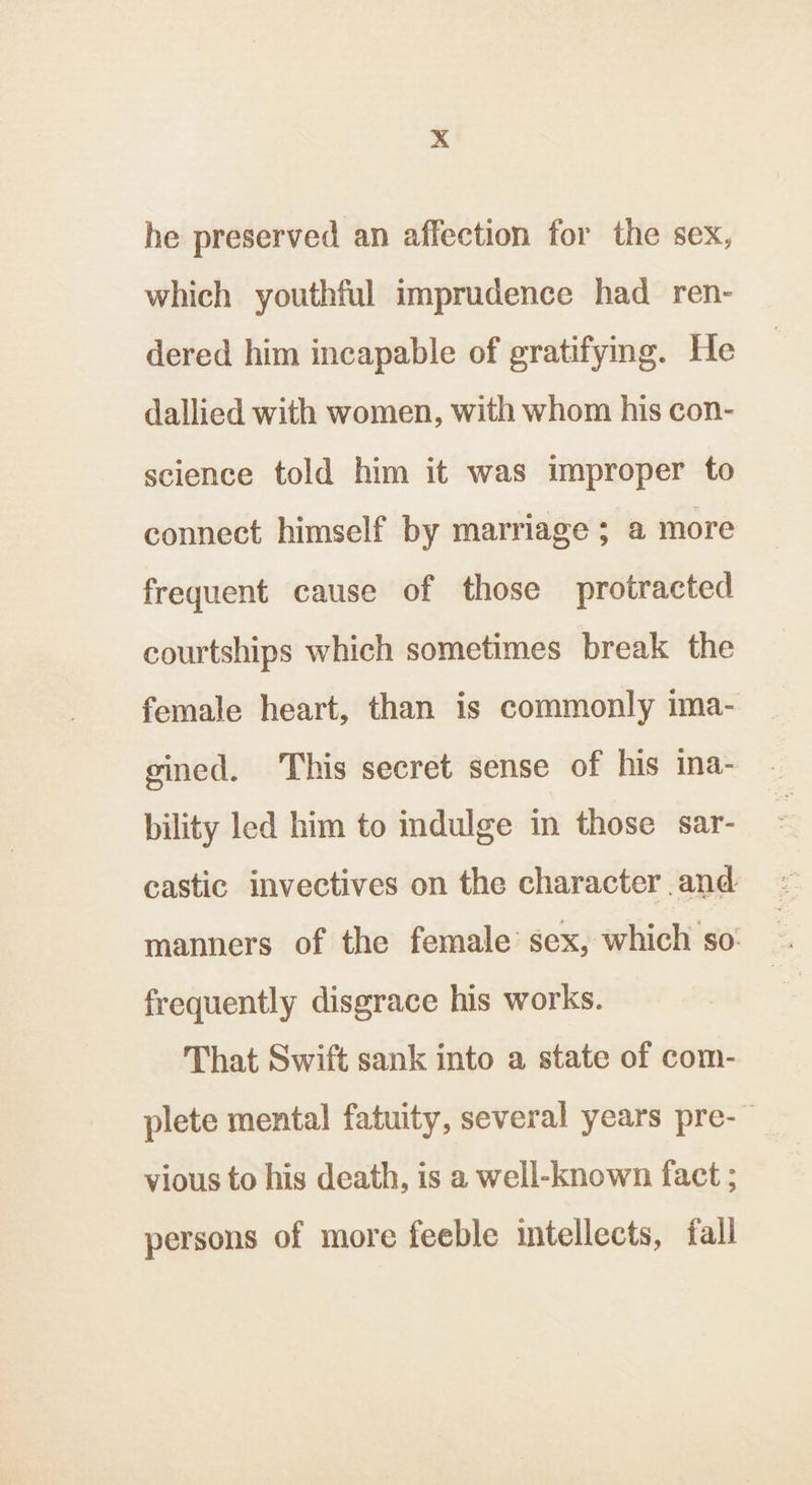 xX he preserved an affection for the sex, which youthful imprudence had ren- dered him incapable of gratifying. He dallied with women, with whom his con- science told him it was improper to connect himself by marriage ; a more frequent cause of those protracted courtships which sometimes break the female heart, than is commonly ima- eined. This secret sense of his ina- bility led him to indulge in those sar- castic invectives on the character and manners of the female’ sex, which so: frequently disgrace his works. That Swift sank into a state of com- plete mental fatuity, several years pre-— vious to his death, is a well-known fact ; persons of more feeble intellects, fall