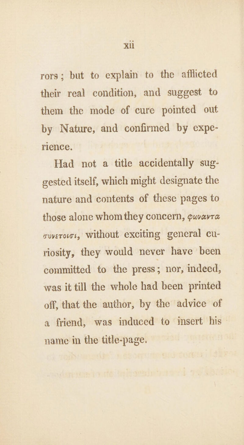 Kl rors; but to explain to the afflicted their real condition, and suggest to them the mode of cure pointed out by Nature, and confirmed by expe- rience. Had not a title accidentally sug- gested itself, which might designate the nature and contents of these pages to those alone whom they concern, gwvavra suverotss, Without exciting general cu- riosity, they would never have been committed to the press; nor, indeed, was it till the whole had been printed off, that the author, by the advice of a friend, was induced to insert his - name in the title-page.