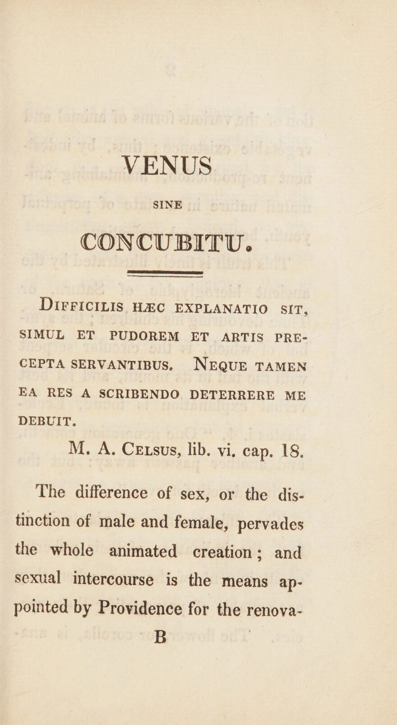 VENUS SINE CONCUBITU. DirFicILis H&amp;C EXPLANATIO SIT, SIMUL ET PUDOREM ET ARTIS PRE- CEPTA SERVANTIBUS. NEQUE TAMEN EA RES A SCRIBENDO DETERRERE ME DEBUIT. M. A. Cexsus, lib. vi, cap. 18. The difference of sex, or the dis- tinction of male and female, pervades the whole animated creation; and sexual intercourse is the means ap- pointed by Providence for the renova- B