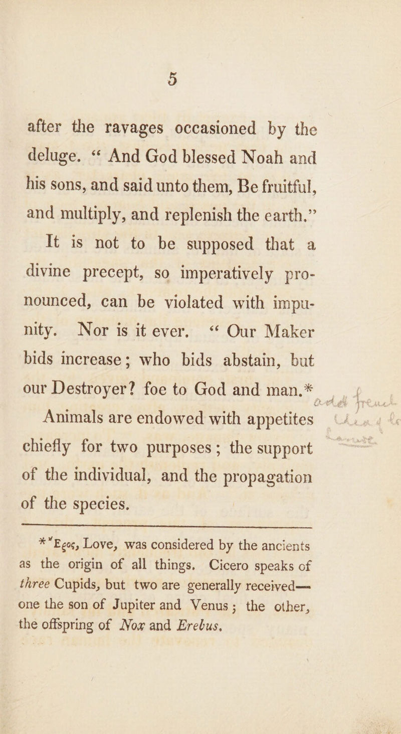 4) after the ravages occasioned by the deluge. “ And God blessed Noah and his sons, and said unto them, Be fruitful, and multiply, and replenish the earth.” It is not to be supposed that a divine precept, so imperatively pro- nounced, can be violated with impu- nity. Nor is itever. ‘ Our Maker bids increase; who bids abstain, but Animals are endowed with appetites chiefly for two purposes ; the support of the individual, and the propagation of the species. *E¢os, Love, was considered by the ancients as the origin of all things, Cicero speaks of three Cupids, but two are generally received— one the son of Jupiter and Venus; the other, the offspring of Now and Erebus,