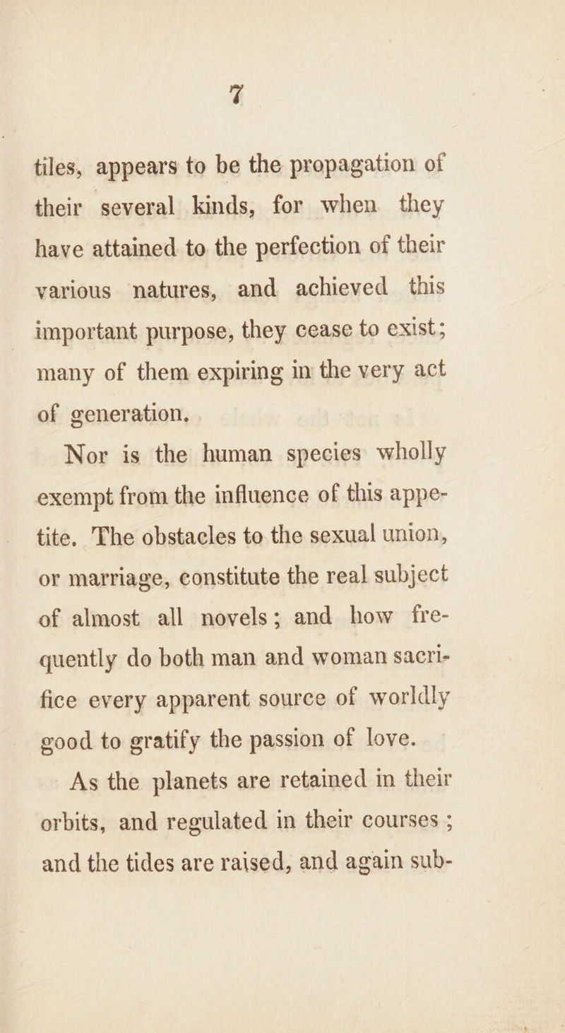 y tiles, appears to be the propagation of their several kinds, for when they have attained to the perfection of their various natures, and achieved this important purpose, they cease to exist; many of them expiring in the very act of generation. Nor is the human species wholly exempt from the influence of this appe- tite. The obstacles to the sexual union, or marriage, constitute the real subject of almost all novels; and how fre- quently do both man and woman sacri- fice every apparent source of worldly good to gratify the passion of love. As the planets are retained in their orbits, and regulated in their courses ; and the tides are raised, and again sub-
