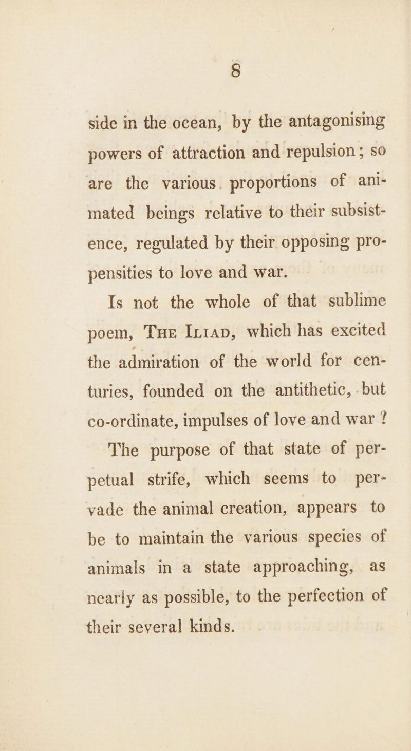 side in the ocean, by the antagonising powers of attraction and repulsion ; so are the various. proportions of ani- mated beings relative to their subsist- ence, regulated by their opposing pro- pensities to love and war. Is not the whole of that sublime poem, Tue In1ap, which has excited the admiration of the world for cen- turies, founded on the antithetic, . but co-ordinate, impulses of love and war ? The purpose of that state of per- petual strife, which seems to per- yade the animal creation, appears to be to maintain the various species of animals in a state approaching, as nearly as possible, to the perfection of their several kinds.