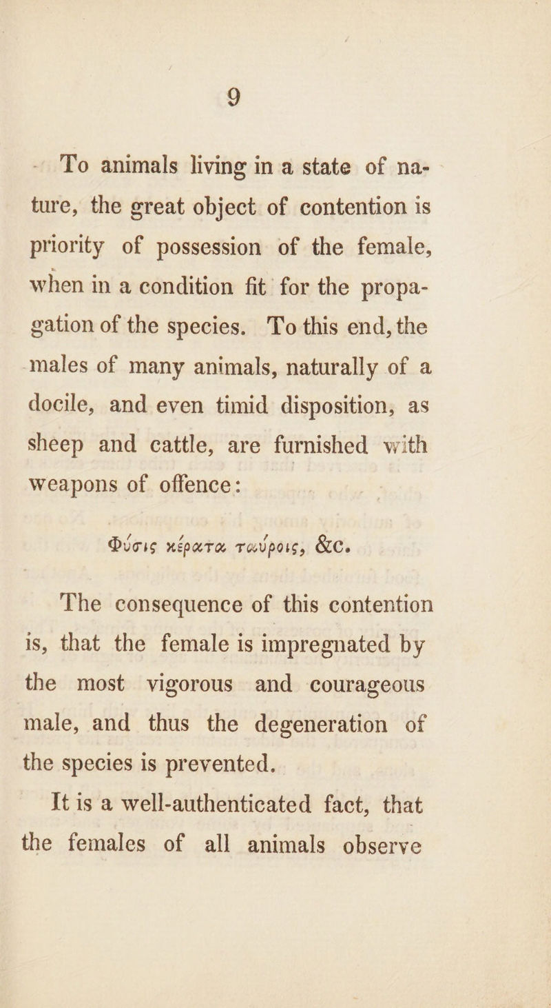 To animals living ina state of na- ture, the great object of contention is priority of possession of the female, when in a condition fit for the propa- gation of the species. To this end, the ‘males of many animals, naturally of a docile, and even timid disposition, as sheep and cattle, are furnished with weapons of offence: Deis neoura ravpors, &amp;c. The consequence of this contention is, that the female is impregnated by the most vigorous and courageous male, and thus the degeneration of the species is prevented. It is a well-authenticated fact, that the females of all animals observe