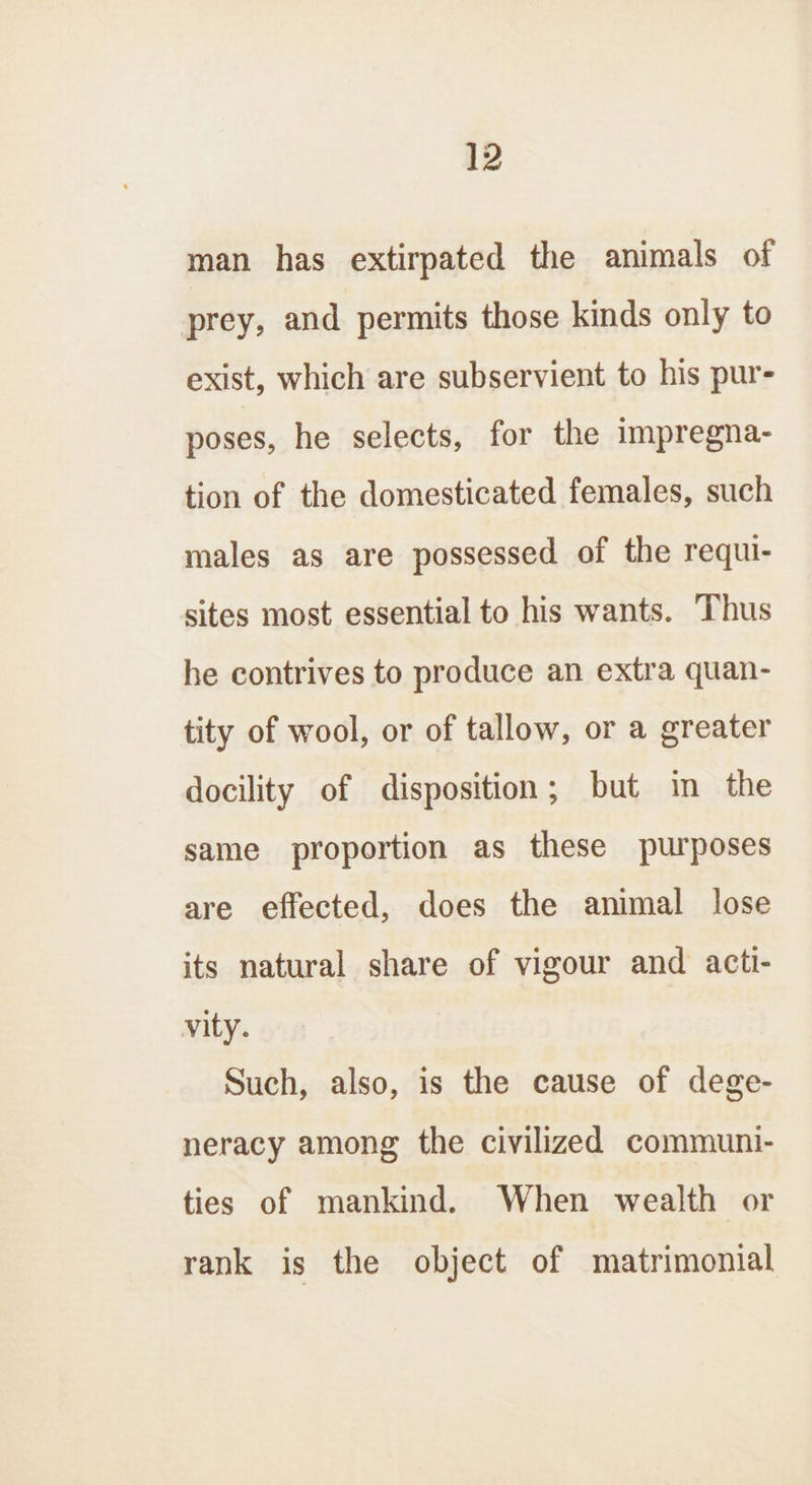 man has extirpated the animals of prey, and permits those kinds only to exist, which are subservient to his pur- poses, he selects, for the impregna- tion of the domesticated females, such males as are possessed of the requi- sites most essential to his wants. Thus he contrives to produce an extra quan- tity of wool, or of tallow, or a greater docility of disposition; but in the same proportion as these purposes are effected, does the animal lose its natural share of vigour and acti- vity. Such, also, is the cause of dege- neracy among the civilized communi- ties of mankind. When wealth or rank is the object of matrimonial