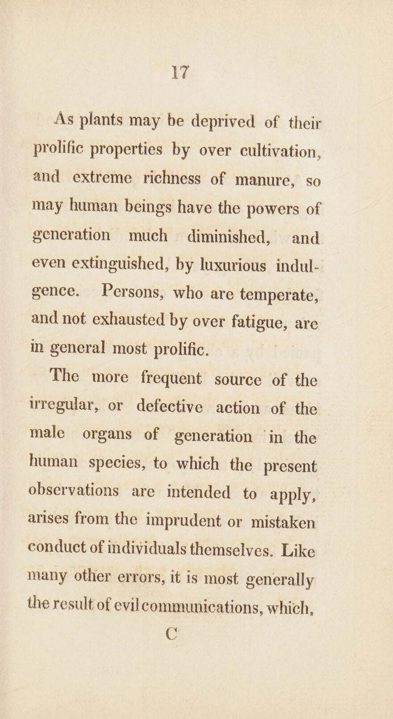 As plants may be deprived of their prolific properties by over cultivation, and extreme richness of manure, so may human beings have the powers of generation much diminished, and even extinguished, by luxurious indul- gence. Persons, who are temperate, and not exhausted by over fatigue, are in general most prolific. The more frequent source of the uregular, or defective action of the — male organs of generation ‘in the human species, to which the present observations are intended to apply, arises from the imprudent or mistaken conduct of individuals themselves. Like many other errors, it is most generally the result of evil communications, which, C