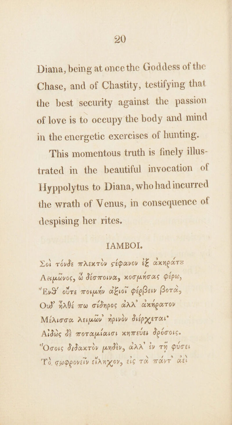 Diana, being at once the Goddess of the Chase, and of Chastity, testifying that the best security against the passion of love is to oceupy the body and mind in the energetic exercises of hunting. This momentous truth is finely illus- trated in the beautiful invocation of Hyppolytus to Diana, who had incurred the wrath of Venus, in consequence of despising her rites. TAMBOI. \ Voi rovde wrentov sépavov &amp;&amp; annpare ~ yy WV ‘ é Acipwvos, @ JET TrOWWe, KOTANTAS PEPw, xy / ow ~ EvS! ote moueny afer peeBer Bore, oF 7 Ow’ Fé ww cidnpos arr’ anngarov Méarroa Agiuwv npsvov dsépyer cut’ PRN , 4 Aida d&amp; roraplasos unmever Jpoross. f “Ocois Jidanrov pandtv, GAA’ Ev TH QUCEL \ ~~ of ) \ 4 9 \ To. cwppovery ELAN OV, EC TH owt ek