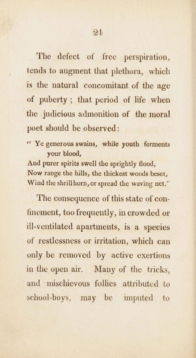 The defect of free perspiration, tends to augment that plethora, which is the natural concomitant of the age of puberty ; that period of life when the judicious admonition of the moral poet should be observed: “© Ye generous swains, while youth ferments your blood, And purer spirits swell the sprightly flood, Now range the hills, the thickest woods beset, Wind the shrillhorn, or spread the waving net.” The consequence of this state of con- finement, too frequently, in crowded or ill-ventilated apartments, is a species of restlessness or irritation, which can only be removed by active exertions in the open air. Many of the tricks, and mischievous follies attributed to school-boys, may be imputed to