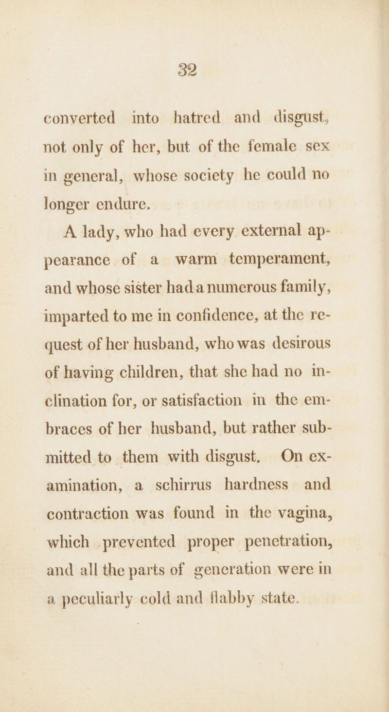 converted into hatred and disgust, not only of her, but of the female sex in general, whose society he could no longer endure. A lady, who had every external ap- pearance of a warm temperament, and whose sister hada numerous family, imparted to me in confidence, at the re- quest of her husband, who was desirous of having children, that she had no in- clination for, or satisfaction im the em- braces of her husband, but rather sub- mitted to them with disgust. On ex- amination, a schirrus hardness and contraction was found in the vagina, which prevented proper penetration, and all the parts of generation were in a peculiarly cold and flabby state.