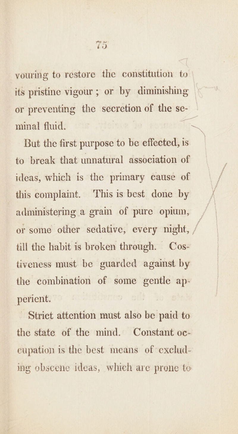 Or vouring to restore the constitution to — its pristine vigour ; or by diminishing or preventing the secretion of the se- minal fluid. °e But the first purpose to be effected, is to break that unnatural association of ideas, which is the primary cause of this complaint. This is best done by administering a grain of pure opium, er some other sedative, every night, / till the habit is broken through. Cos- tiveness must be guarded against by the combination of some gentle ap- perient. Strict attention must also be paid to the state of the mind. Constant oc- cupation is the best means of exclud- ing obscene ideas, which are prone to