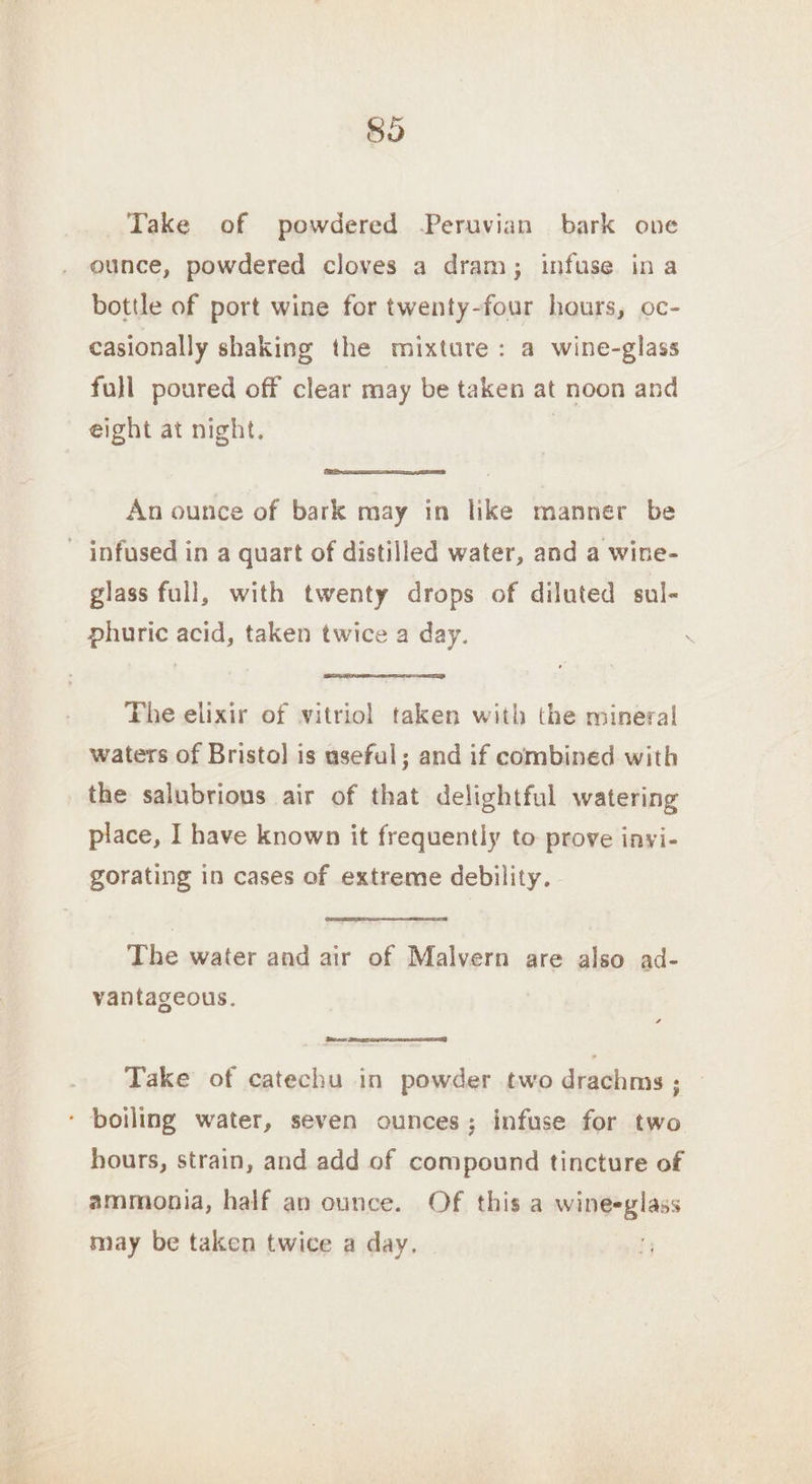 So Take of powdered Peruvian bark one ounce, powdered cloves a dram; infuse ina bottle of port wine for twenty-four hours, oc- casionally shaking the mixture: a wine-glass full poured off clear may be taken at noon and eight at night. | An ounce of bark may in like manner be ~ infused in a quart of distilled water, and a wine- glass full, with twenty drops of diluted sul- phuric acid, taken twice a day. Fhe elixir of vitriol taken with the mineral waters of Bristol is useful; and if combined with the salubrions air of that delightful watering place, I have known it frequently to prove invi- gorating in cases of extreme debility. - The water and air of Malvern are also ad- vantageous. ters, Take of catechu in powder two drachms ; ‘ boiling water, seven ounces; infuse for two hours, strain, and add of compound tincture of ammonia, half an ounce. Of this a wineeglass may be taken twice a day,