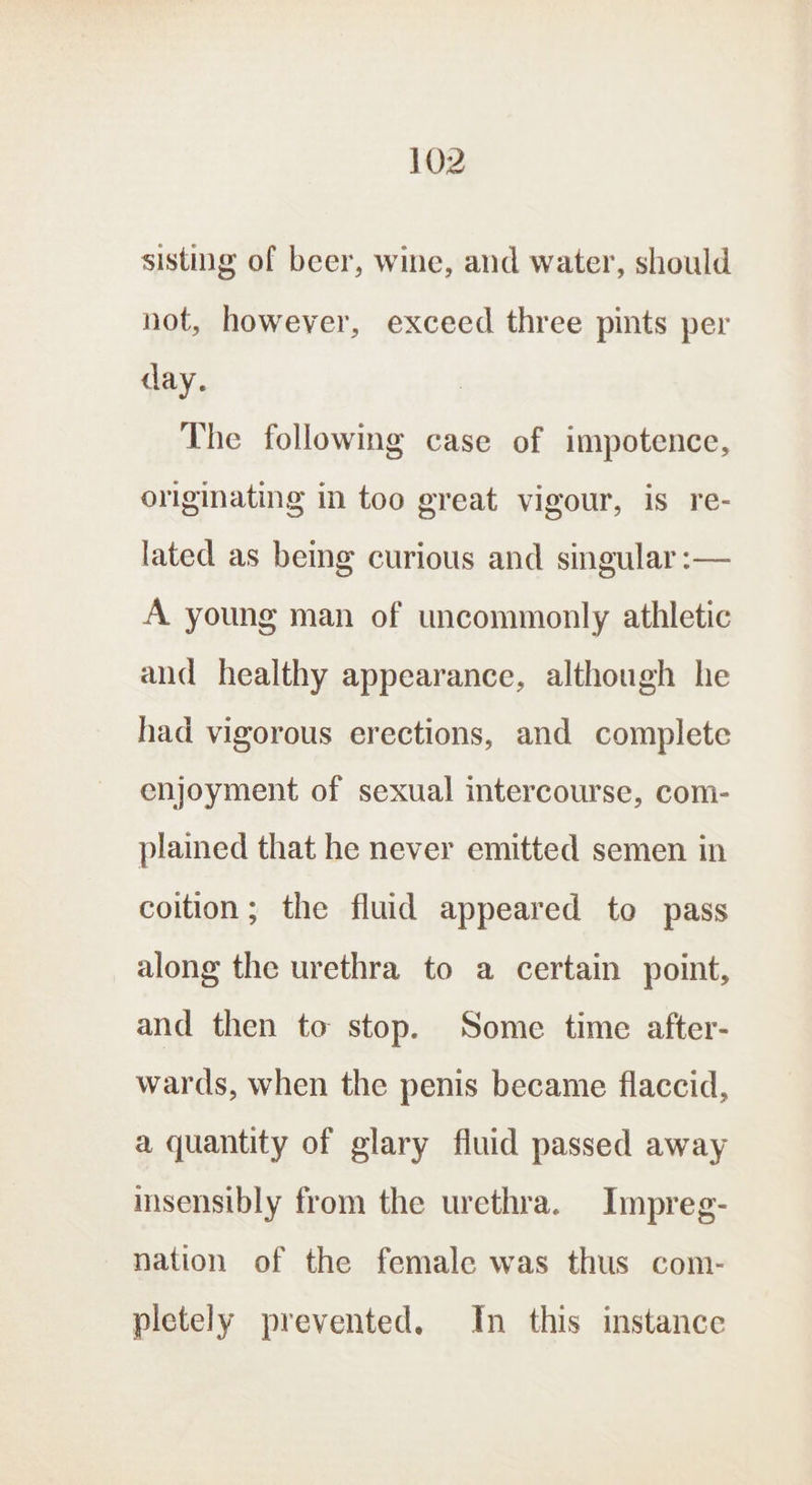 sisting of beer, wine, and water, should not, however, exceed three pints per day. The following case of impotence, originating in too great vigour, is re- lated as being curious and singular :— A young man of uncommonly athletic and healthy appearance, although he had vigorous erections, and complete enjoyment of sexual intercourse, com- plained that he never emitted semen in coition; the fluid appeared to pass along the urethra to a certain point, and then to stop. Some time after- wards, when the penis became flaccid, a quantity of glary fluid passed away insensibly from the urethra. Impreg- nation of the female was thus com- pletely prevented. In this instance