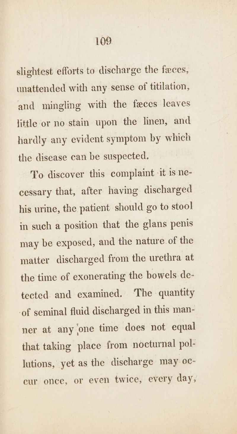 slightest efforts to discharge the faces, unattended with any sense of titilation, and mingling with the feces leaves little or no stain upon the linen, and hardly any evident symptom by which the disease can be suspected. To discover this complaint -it is ne- cessary that, after having discharged his urine, the patient should go to stool in such a position that the glans penis may be exposed, and the nature of the matter discharged from the urethra at the time of exonerating the bowels de- tected and examined. The quantity -of seminal fluid discharged in this man- ner at any one time does not equal that taking place from nocturnal pol- lutions, yet as the discharge may oc- cur once, or even twice, every day,