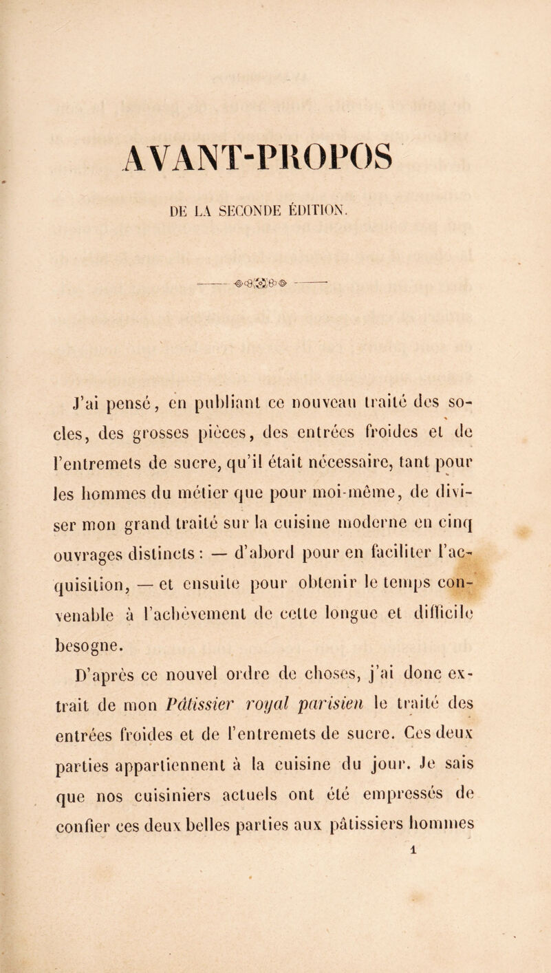 AVANT-PROPOS LIE LA SECONDE ÉDITION. J’ai pensé, en publiant ce nouveau traité des so- clés, des grosses pièces, des entrées froides et de l’entremets de sucre, qu’il était nécessaire, tant pour les hommes du métier que pour moi-même, de divi- ser mon grand traité sur la cuisine moderne en cinq ouvrages distincts: — d’abord pour en faciliter l’ac- quisition, — et ensuite pour obtenir le temps con- venable à l’achèvement de celte longue et difficile besogne. D’après ce nouvel ordre de choses, j’ai donc ex- trait de mon Pâtissier royal 'parisien le traité des entrées froides et de l’entremets de sucre. Ces deux parties appartiennent à la cuisine du jour. Je sais que nos cuisiniers actuels ont été empressés de confier ces deux belles parties aux pâtissiers hommes